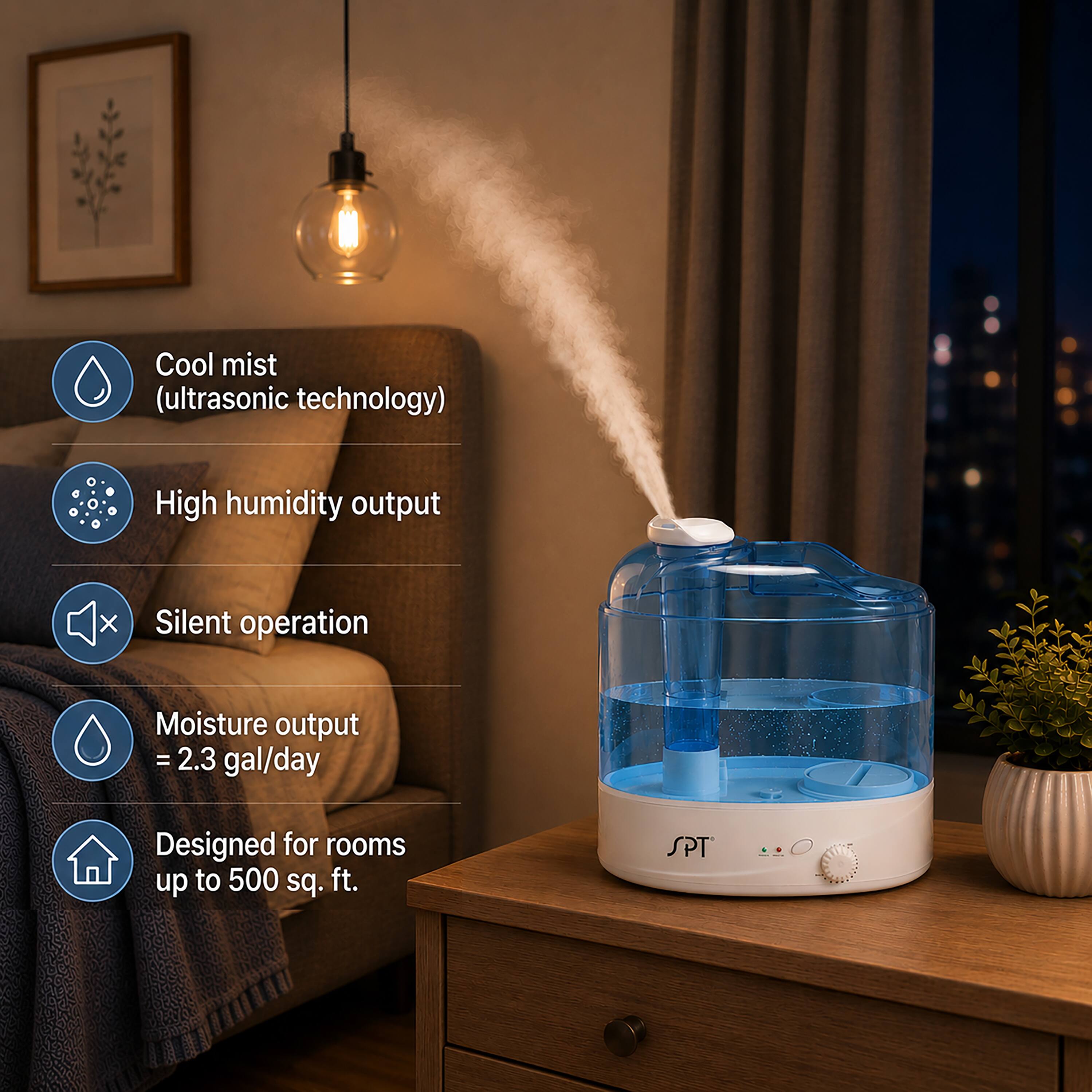 Cool mist (ultrasonic technology)  
High humidity output  
Silent operation  
Moisture output = 2.3 gal/day  
Designed for rooms up to 500 sq. ft.  
SPT