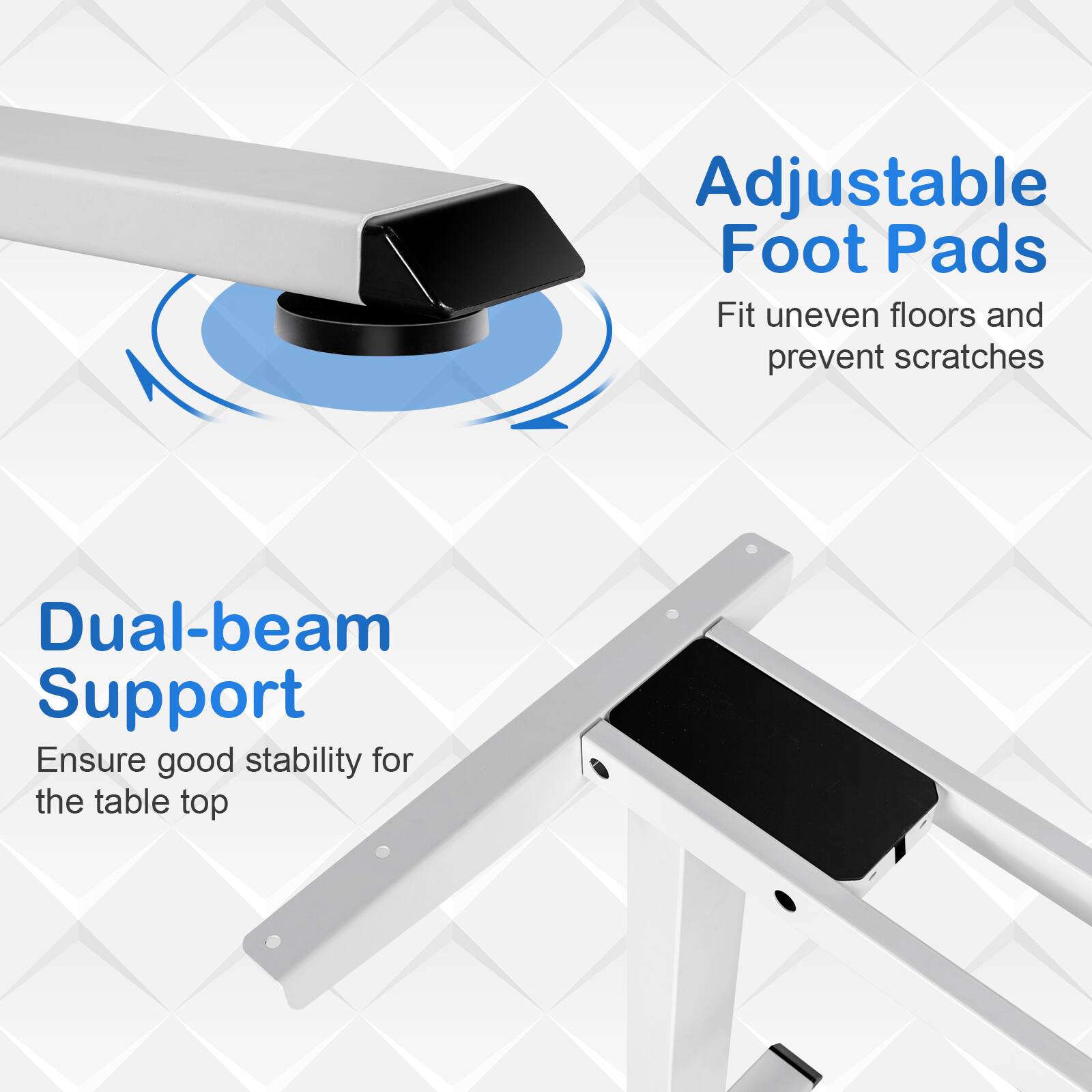 Adjustable Foot Pads  
Fit uneven floors and prevent scratches  

Dual-beam Support  
Ensure good stability for the table top
