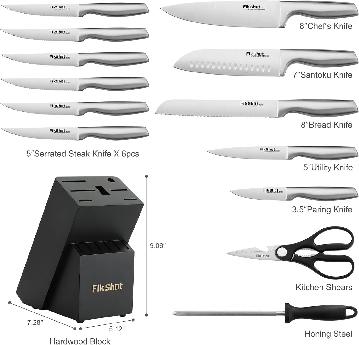 FikShot.com

FikShot
8" Chef's Knife
FikShot
7" Santoku Knife
FikShot
8" Bread Knife
5" Serrated Steak Knife X 6pcs
FikShot
5" Utility Knife
FikShot
3.5" Paring Knife
FikShot
Kitchen Shears
7.28" x 5.12" Hardwood Block
9.06"
FikShot
Honing Steel
