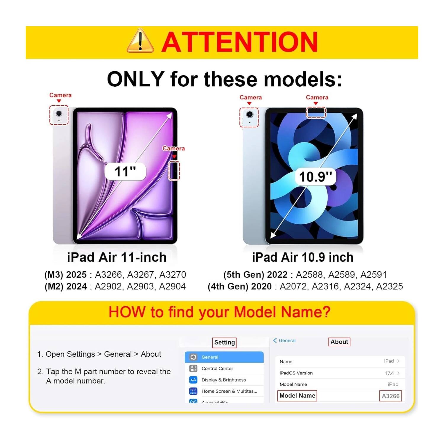 **ATTENTION**

**ONLY for these models:**

- **iPad Air 11-inch (M3) 2025:** A3266, A3267, A3270
- **iPad Air 11-inch (M2) 2024:** A2902, A2903, A2904
- **iPad Air 10.9 inch (5th Gen) 2022:** A2588, A2589, A2591
- **iPad Air 10.9 inch (4th Gen) 2020:** A2072, A2316, A2324, A2325

**HOW to find your Model Name?**

1. Open Settings > General > About
2. Tap the M part number to reveal the A model number.

---

**Settings**

- General
- Control Center
- Display & Brightness
- Home Screen & Multitasking
- Accessibility

**About**

- Name: iPad
- iPadOS Version: 17.4
- Model Name: A3266