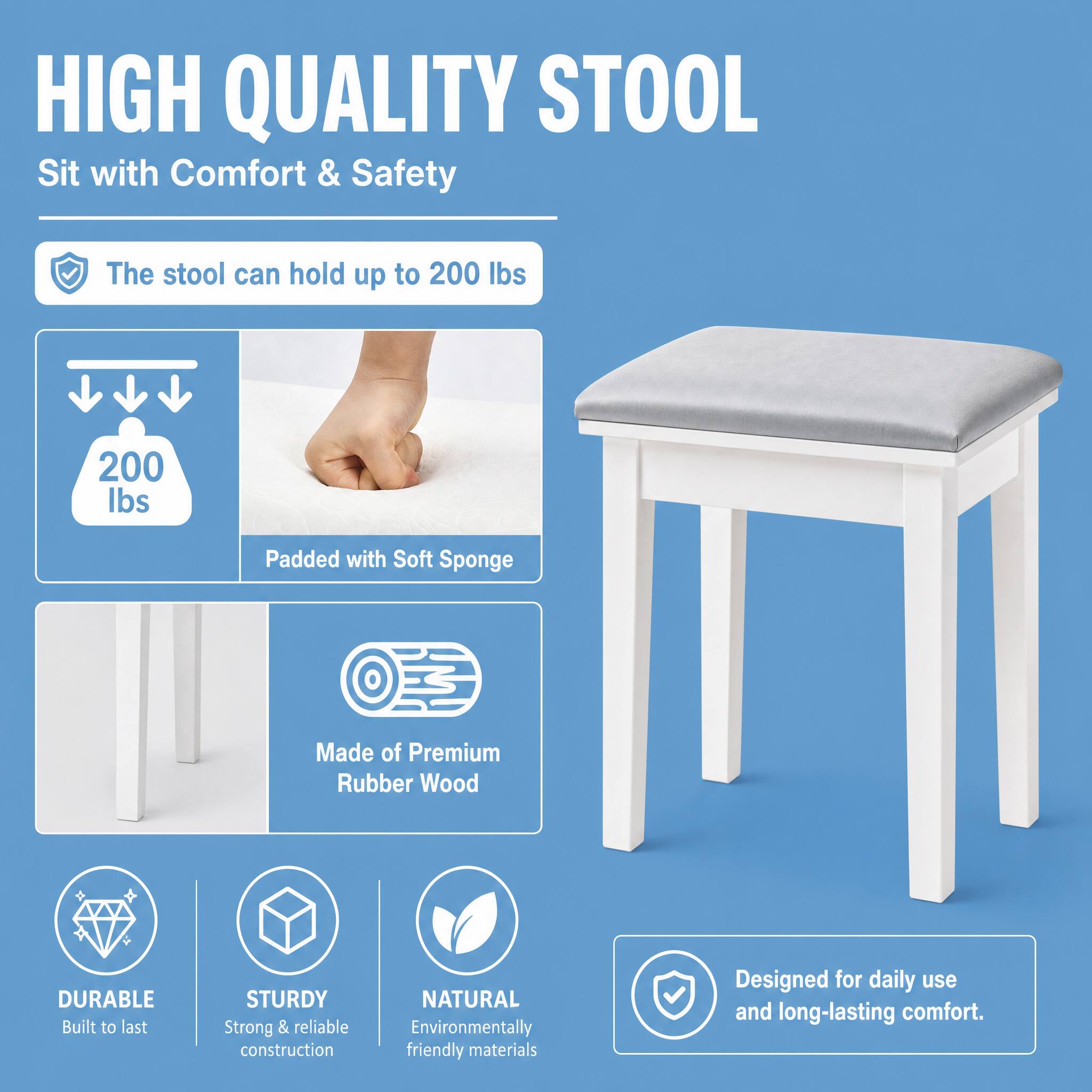 HIGH QUALITY STOOL  
Sit with Comfort & Safety

The stool can hold up to 200 lbs  
200 lbs  
Padded with Soft Sponge  
Made of Premium Rubber Wood  
DURABLE Built to last  
STURDY Strong & reliable construction  
NATURAL Environmentally friendly materials  
Designed for daily use and long-lasting comfort.