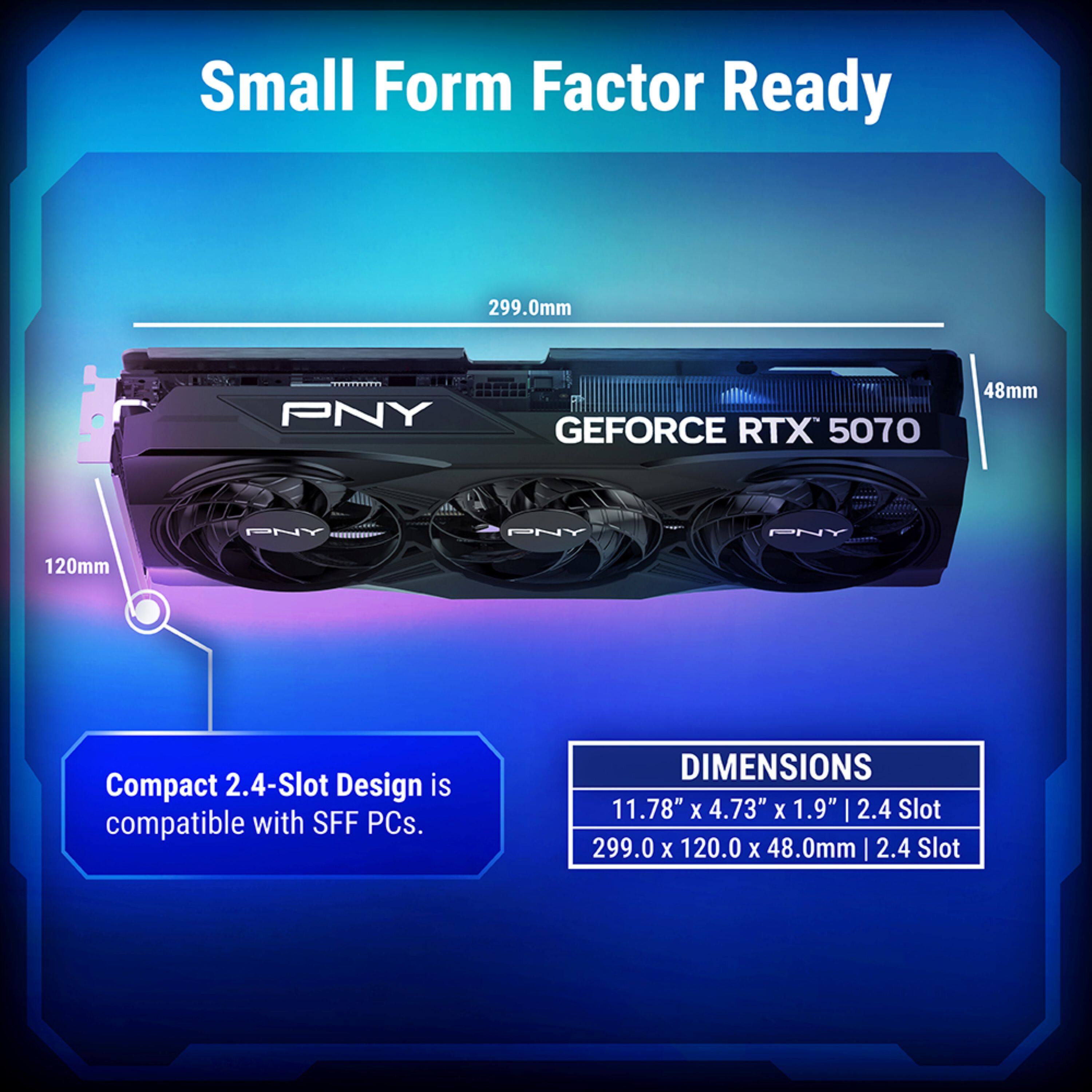 Small Form Factor Ready

PNY GEFORCE RTX 5070

Compact 2.4-Slot Design is compatible with SFF PCs.

DIMENSIONS
11.78" x 4.73" x 1.9" | 2.4 Slot
299.0 x 120.0 x 48.0mm | 2.4 Slot