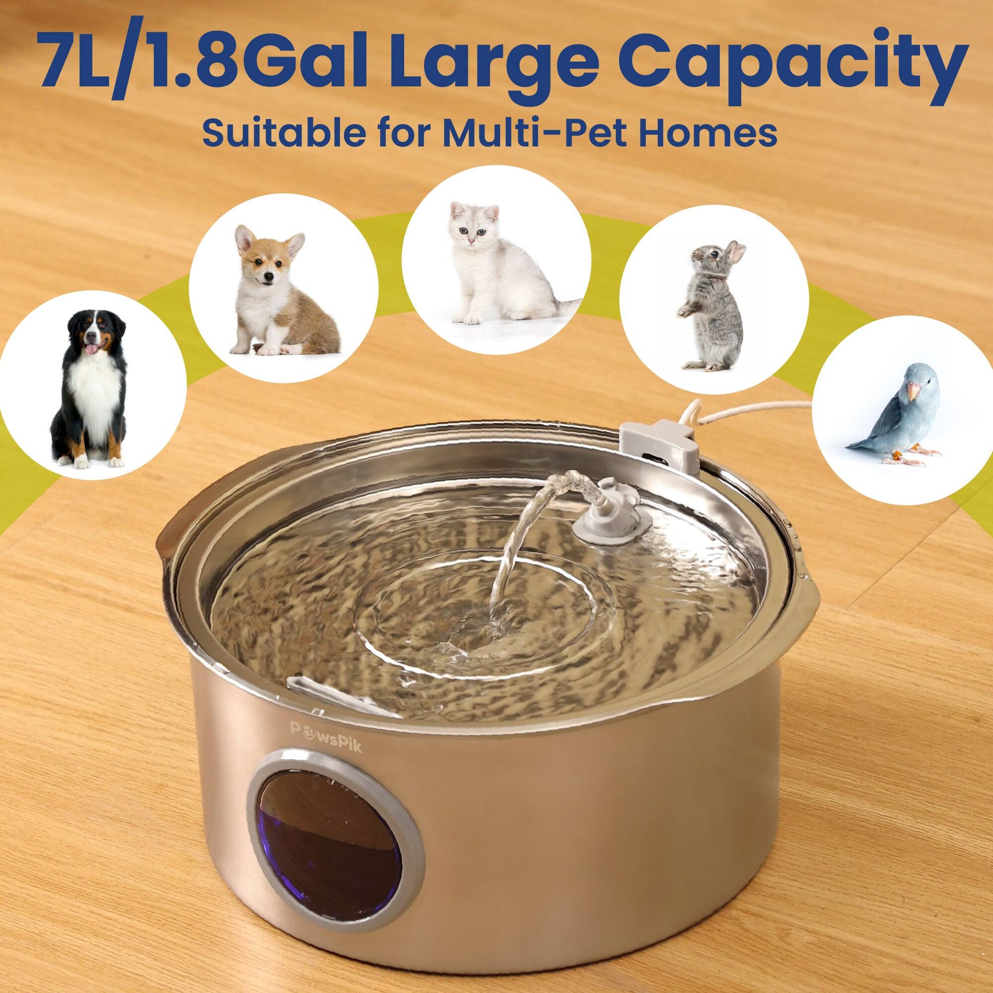 7L/1.8Gal Large Capacity  
Suitable for Multi-Pet Homes