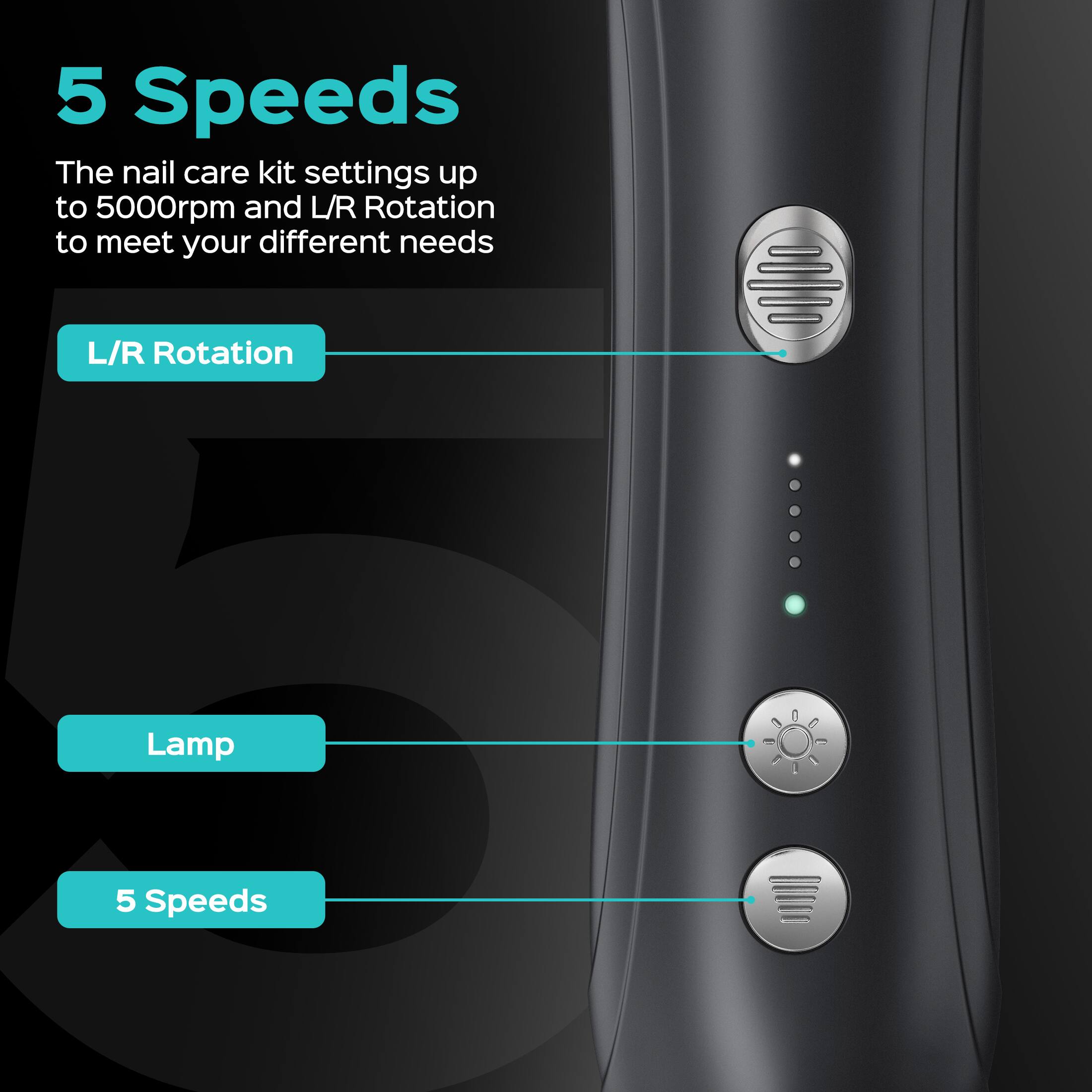 5 Speeds  
The nail care kit settings up to 5000rpm and L/R Rotation to meet your different needs  
L/R Rotation  
Lamp  
5 Speeds