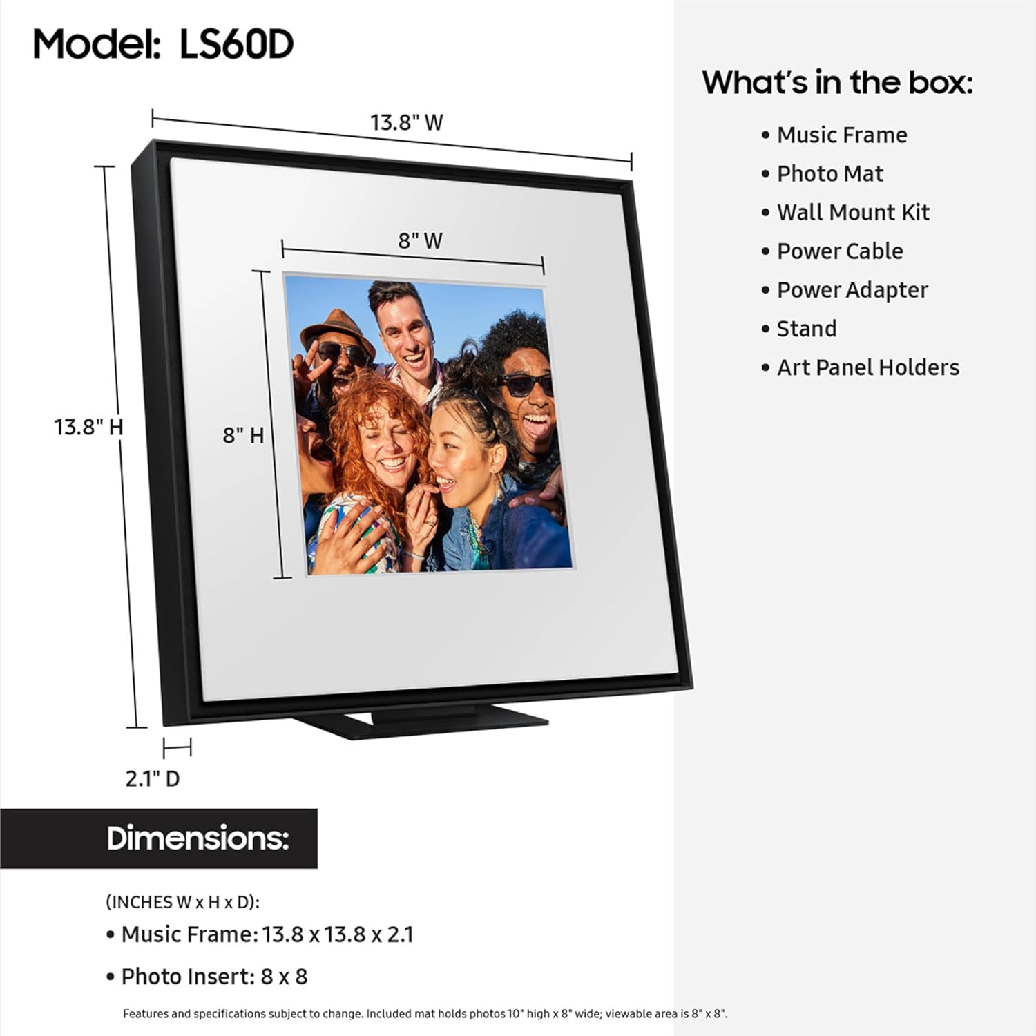 Model: LS60D

13.8" W

What's in the box:
- Music Frame
- Photo Mat
- Wall Mount Kit
- Power Cable
- Power Adapter
- Stand
- Art Panel Holders

Dimensions: (INCHES W x H x D)
- Music Frame: 13.8 x 13.8 x 2.1
- Photo Insert: 8 x 8

Features and specifications subject to change. Included mat holds photos 10" high x 8" wide; viewable area is 8" x 8".