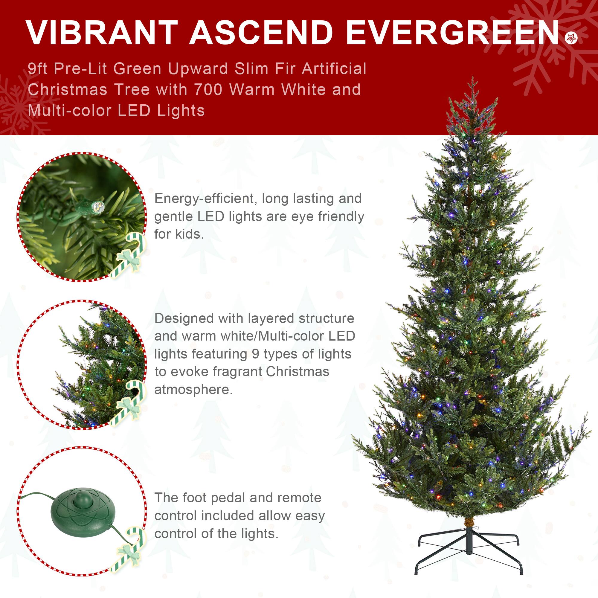VIBRANT ASCEND EVERGREEN  
9ft Pre-Lit Green Upward Slim Fir Artificial Christmas Tree with 700 Warm White and Multi-color LED Lights

Energy-efficient, long lasting and gentle LED lights are eye friendly for kids.

Designed with layered structure and warm white/Multi-color LED lights featuring 9 types of lights to evoke fragrant Christmas atmosphere.

The foot pedal and remote control included allow easy control of the lights.