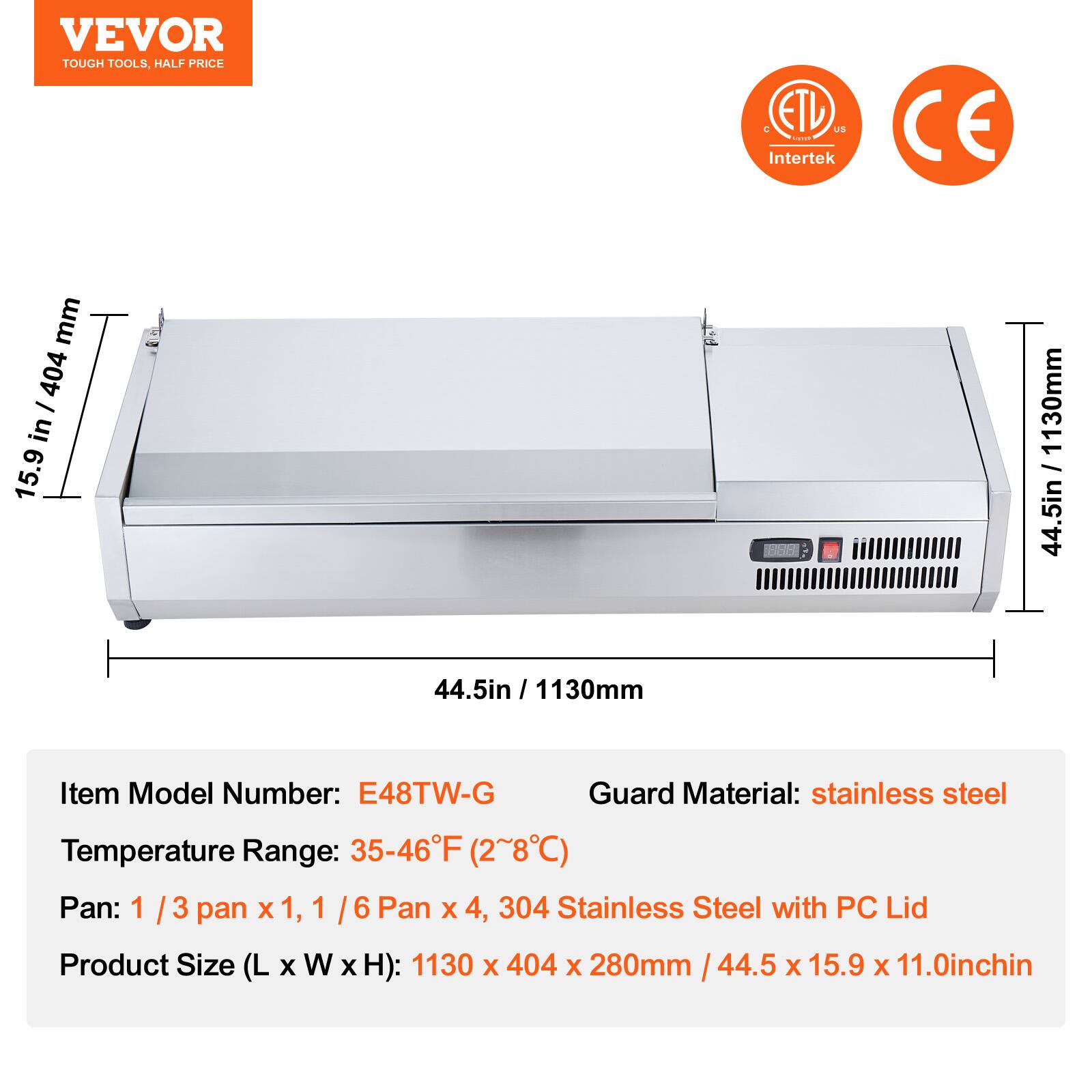 VEVOR  
TOUGH TOOLS, HALF PRICE  

ETL US Intertek  
CE  

Item Model Number: E48TW-G  
Temperature Range: 35-46°F (2~8°C)  
Pan: 1/3 pan x 1, 1/6 Pan x 4, 304 Stainless Steel with PC Lid  
Product Size (L x W x H): 1130 x 404 x 280mm / 44.5 x 15.9 x 11.0inch  
Guard Material: stainless steel  

15.9 in / 404 mm  
44.5 in / 1130 mm  
44.5 in / 1130 mm  

1130 x 404 x 280mm / 44.5 x 15.9 x 11.0inch