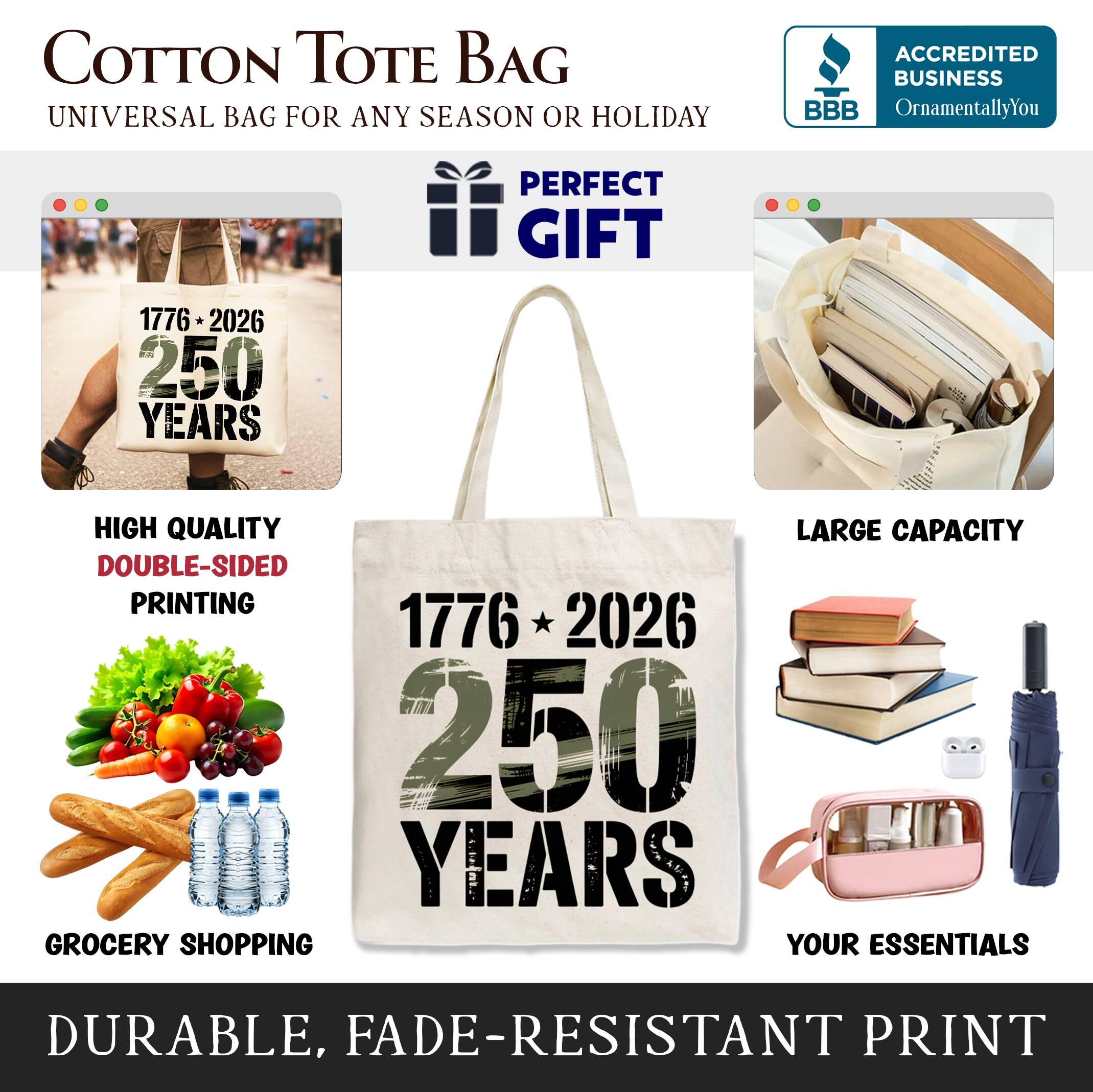 COTTON TOTE BAG  
UNIVERSAL BAG FOR ANY SEASON OR HOLIDAY  

ACCREDITED BUSINESS BBB  
OrnamentallyYou  

PERFECT GIFT  

1776 * 2026  
250 YEARS  

HIGH QUALITY  
DOUBLE-SIDED PRINTING  

LARGE CAPACITY  

GROCERY SHOPPING  
YOUR ESSENTIALS  

DURABLE, FADE-RESISTANT PRINT