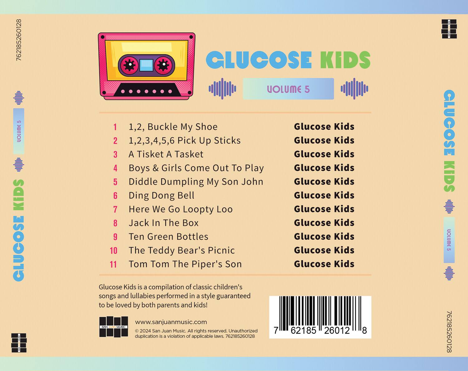 **GLUCOSE KIDS**  
**VOLUME 5**

1. 1,2, Buckle My Shoe  
2. 1,2,3,4,5,6 Pick Up Sticks  
3. A Tisket A Tasket  
4. Boys & Girls Come Out To Play  
5. Diddle Dumpling My Son John  
6. Ding Dong Bell  
7. Here We Go Loopty Loo  
8. Jack In The Box  
9. Ten Green Bottles  
10. The Teddy Bear's Picnic  
11. Tom Tom The Piper's Son  

Glucose Kids is a compilation of classic children's songs and lullabies performed in a style guaranteed to be loved by both parents and kids!  

www.sanjuanmusic.com  

© 2024 San Juan Music. All rights reserved. Unauthorized duplication is a violation of applicable laws. 762185260128  

762185260128  
762185260128  

**GLUCOSE KIDS**  
**VOLUME 5**  

1. 1,2, Buckle My Shoe  
2. 