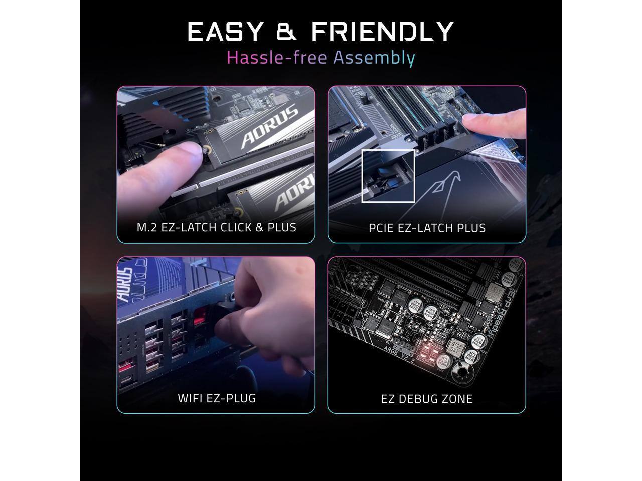 EASY & FRIENDLY  
Hassle-free Assembly  

AORUS AORI M.2 EZ-LATCH CLICK & PLUS  
AURUS I v - PCIE EZ-LATCH PLUS  
ErP R 1 Ready M 512 ARGE 041 V2  
2 WIFI EZ-PLUG  
EZ DEBUG ZONE