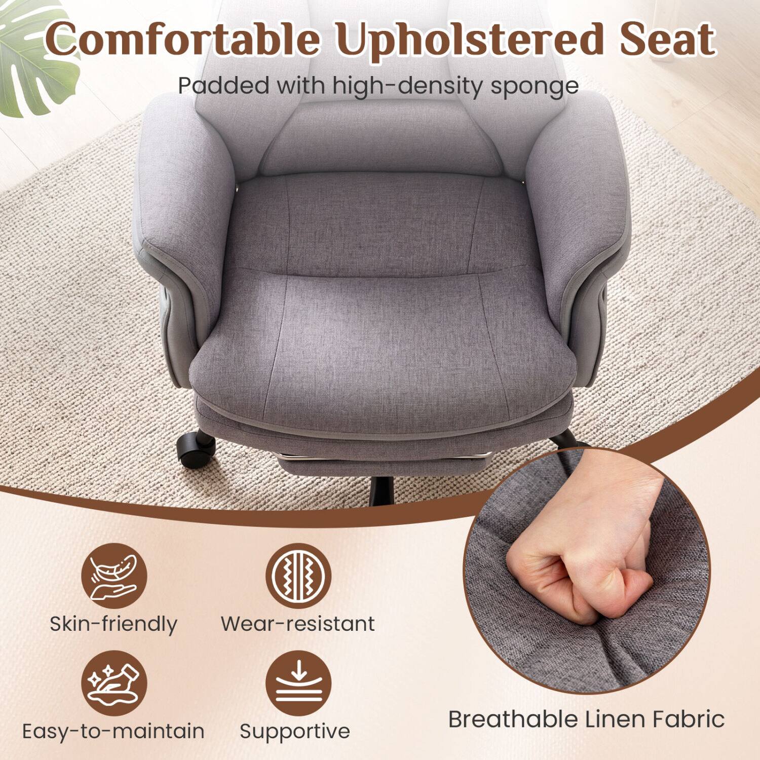 Comfortable Upholstered Seat Padded with high-density sponge

Skin-friendly
Wear-resistant
Easy-to-maintain
Supportive
Breathable Linen Fabric