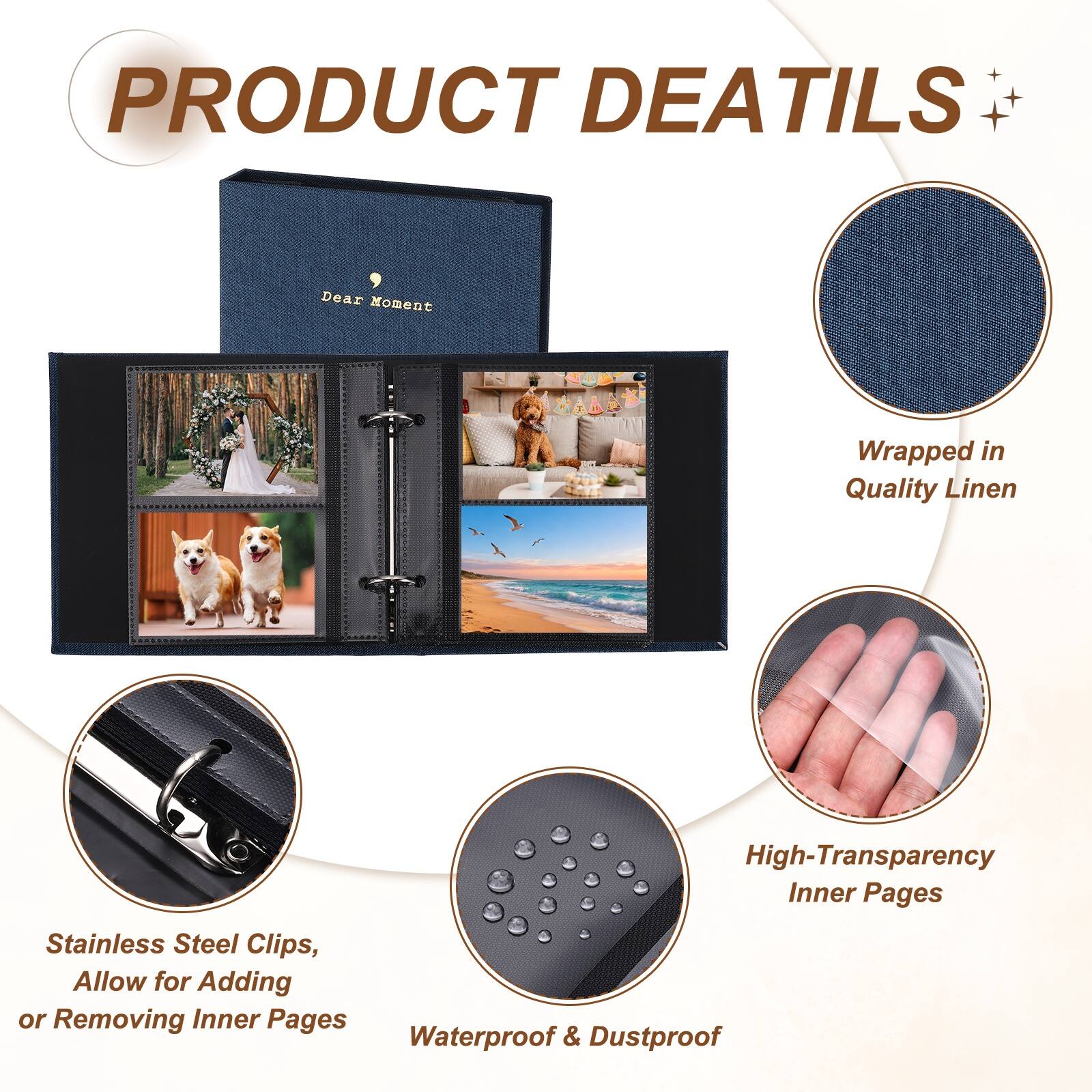 PRODUCT DETAILS

Dear Moment Wrapped in Quality Linen

High-Transparency Inner Pages

Stainless Steel Clips, Allow for Adding or Removing Inner Pages

Waterproof & Dustproof
