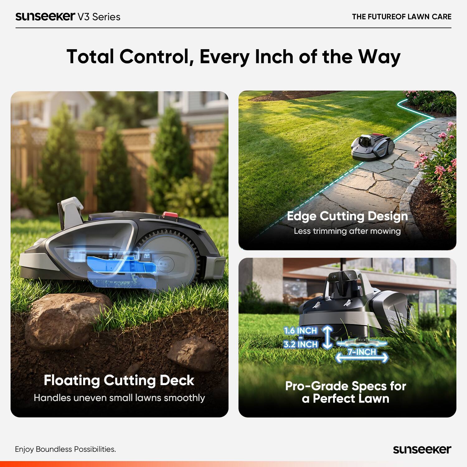 sunseeker V3 Series  
THE FUTURE OF LAWN CARE  
Total Control, Every Inch of the Way  
Edge Cutting Design  
Less trimming after mowing  
1.6 INCH  
3.2 INCH  
7-INCH  
Floating Cutting Deck  
Handles uneven small lawns smoothly  
Pro-Grade Specs for a Perfect Lawn  
Enjoy Boundless Possibilities.