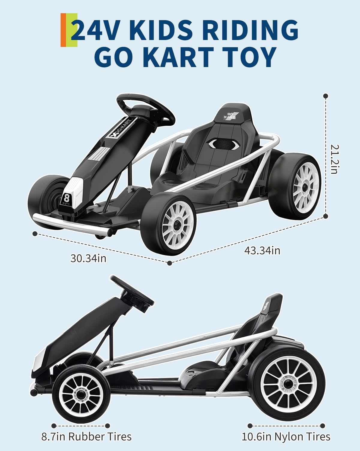 24V Kids Riding Go Kart Toy

- 21.2in
- 30.34in
- 43.34in
- 8.7in Rubber Tires
- 10.6in Nylon Tires