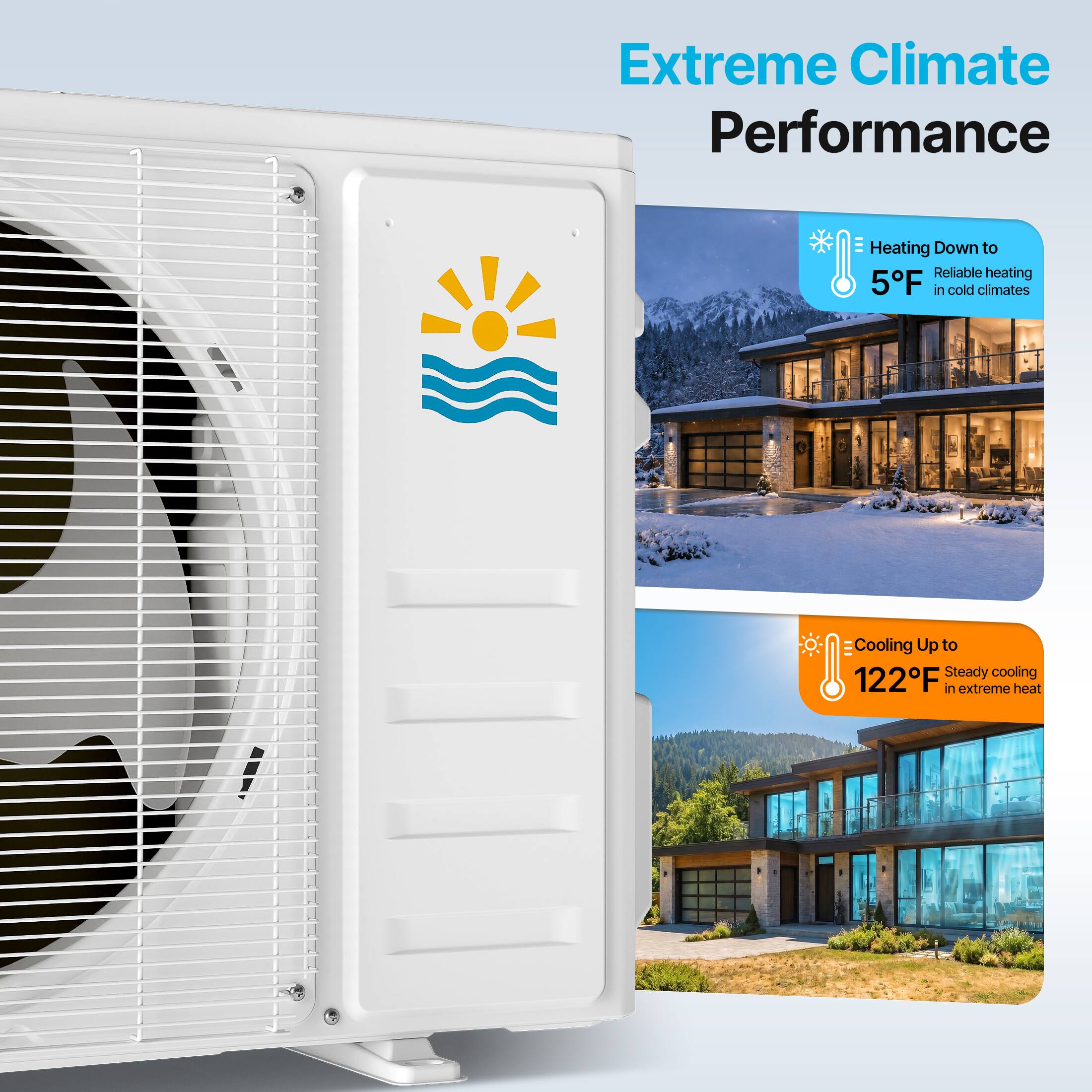 Extreme Climate Performance

Heating Down to Reliable heating 5°F in cold climates

Cooling Up to Steady cooling 122°F in extreme heat