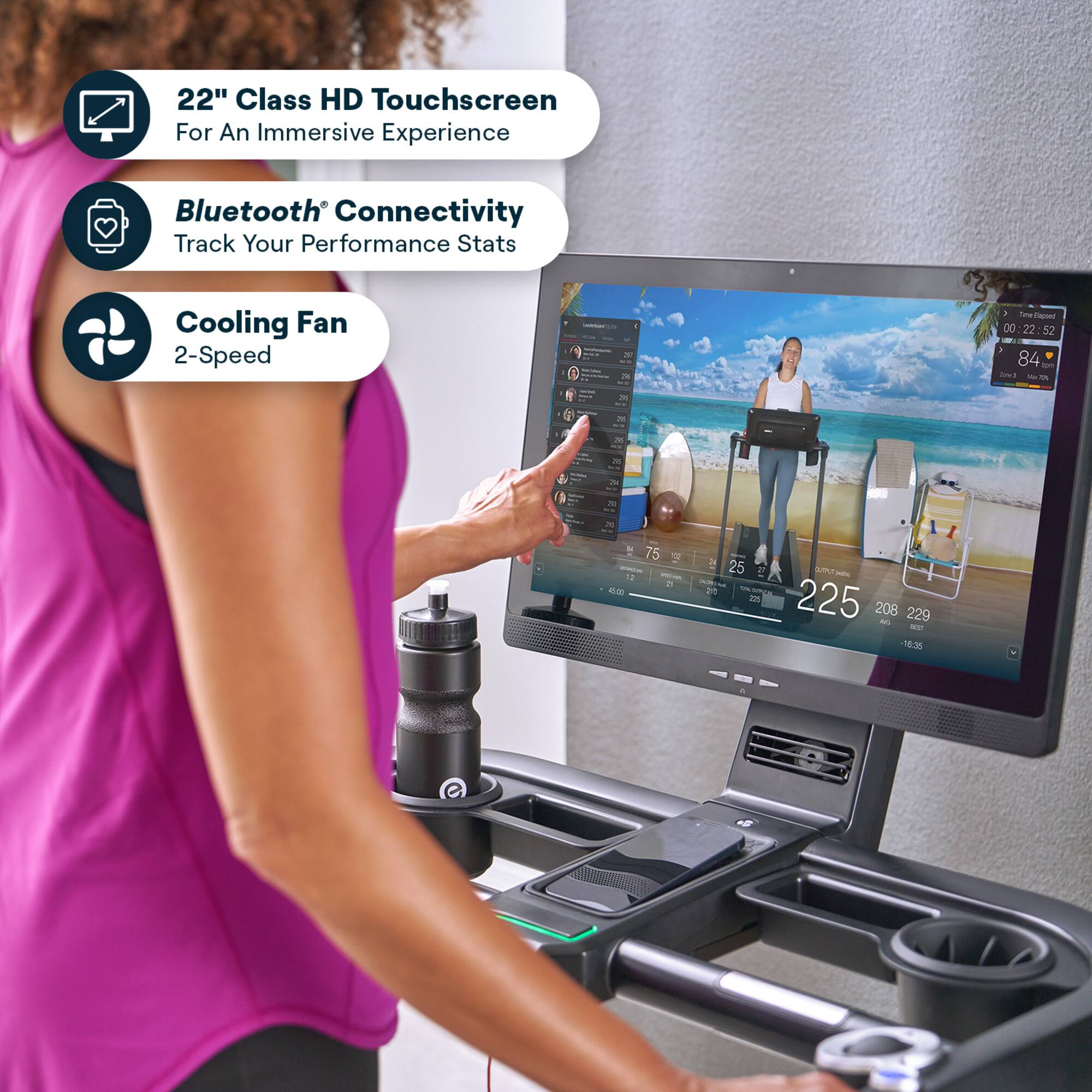22" Class HD Touchscreen  
For An Immersive Experience  

Bluetooth® Connectivity  
Track Your Performance Stats  

Cooling Fan  
2-Speed