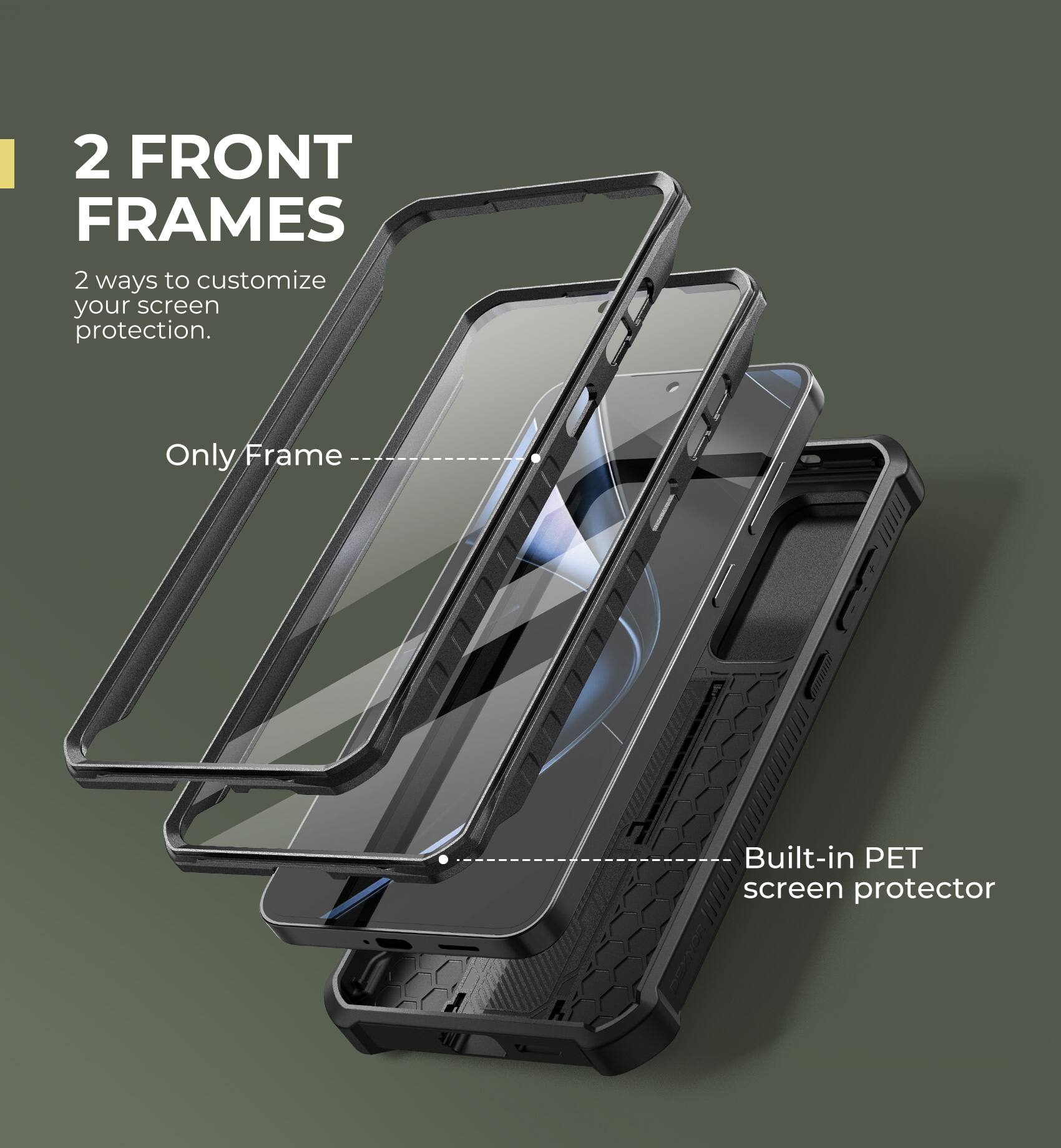 2 FRONT FRAMES
2 ways to customize your screen protection.
Only Frame
Built-in PET screen protector