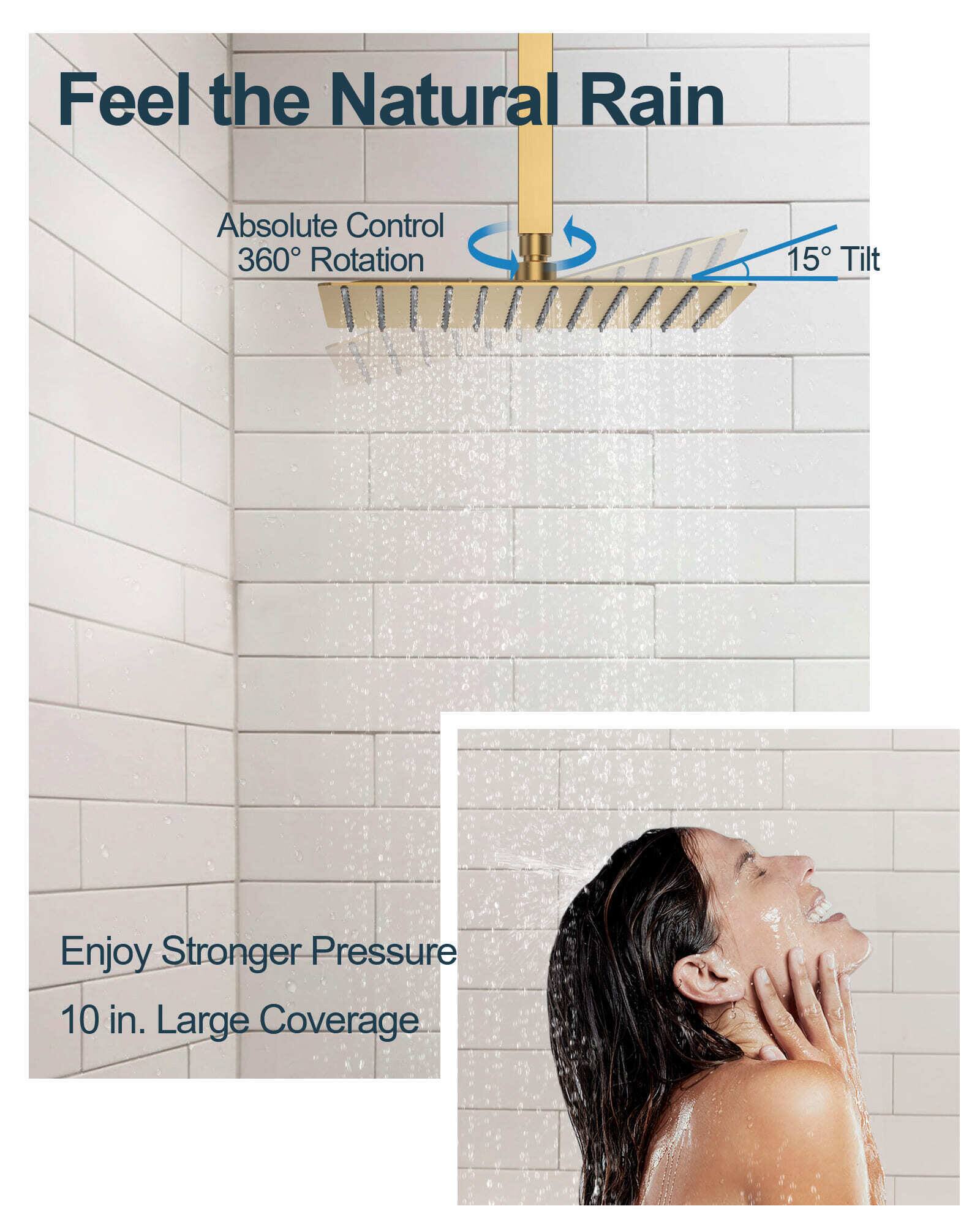 Feel the Natural Rain  
Absolute Control  
360° Rotation  
15° Tilt  
Enjoy Stronger Pressure  
10 in. Large Coverage