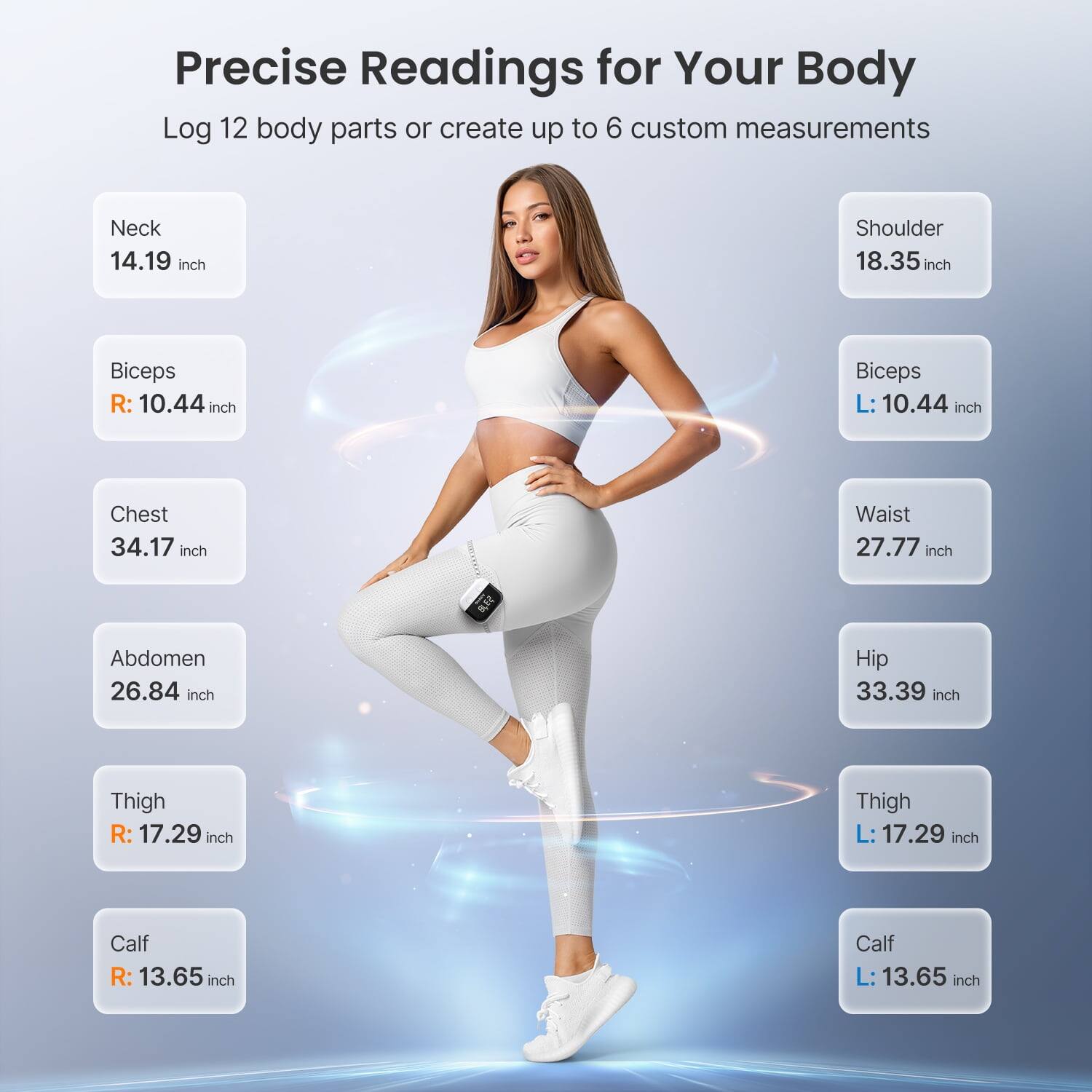 Precise Readings for Your Body

Log 12 body parts or create up to 6 custom measurements

Neck: 14.19 inch  
Shoulder: 18.35 inch  
Biceps R: 10.44 inch  
Biceps L: 10.44 inch  
Chest: 34.17 inch  
Waist: 27.77 inch  
Abdomen: 26.84 inch  
Hip: 33.39 inch  
Thigh R: 17.29 inch  
Thigh L: 17.29 inch  
Calf R: 13.65 inch  
Calf L: 13.65 inch