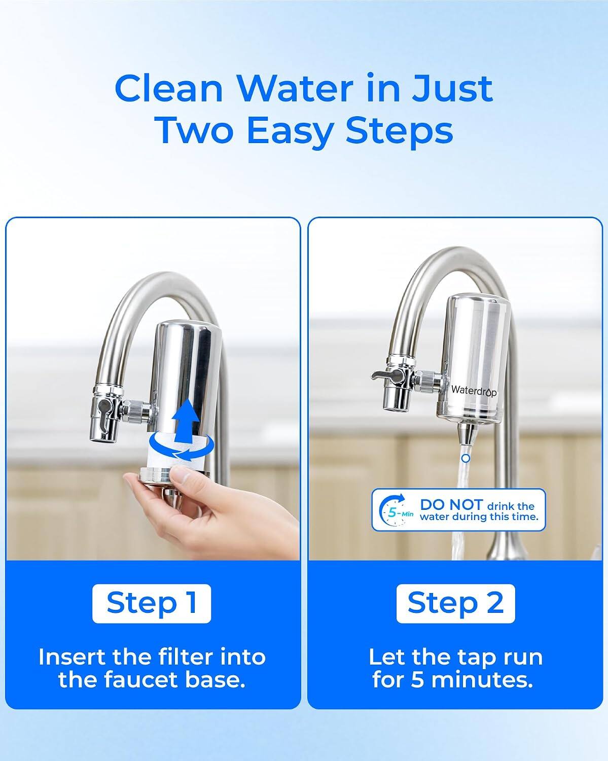 Clean Water in Just Two Easy Steps

Waterdrop

DO NOT drink the 5-Min water during this time.

Step 1
Insert the filter into the faucet base.

Step 2
Let the tap run for 5 minutes.