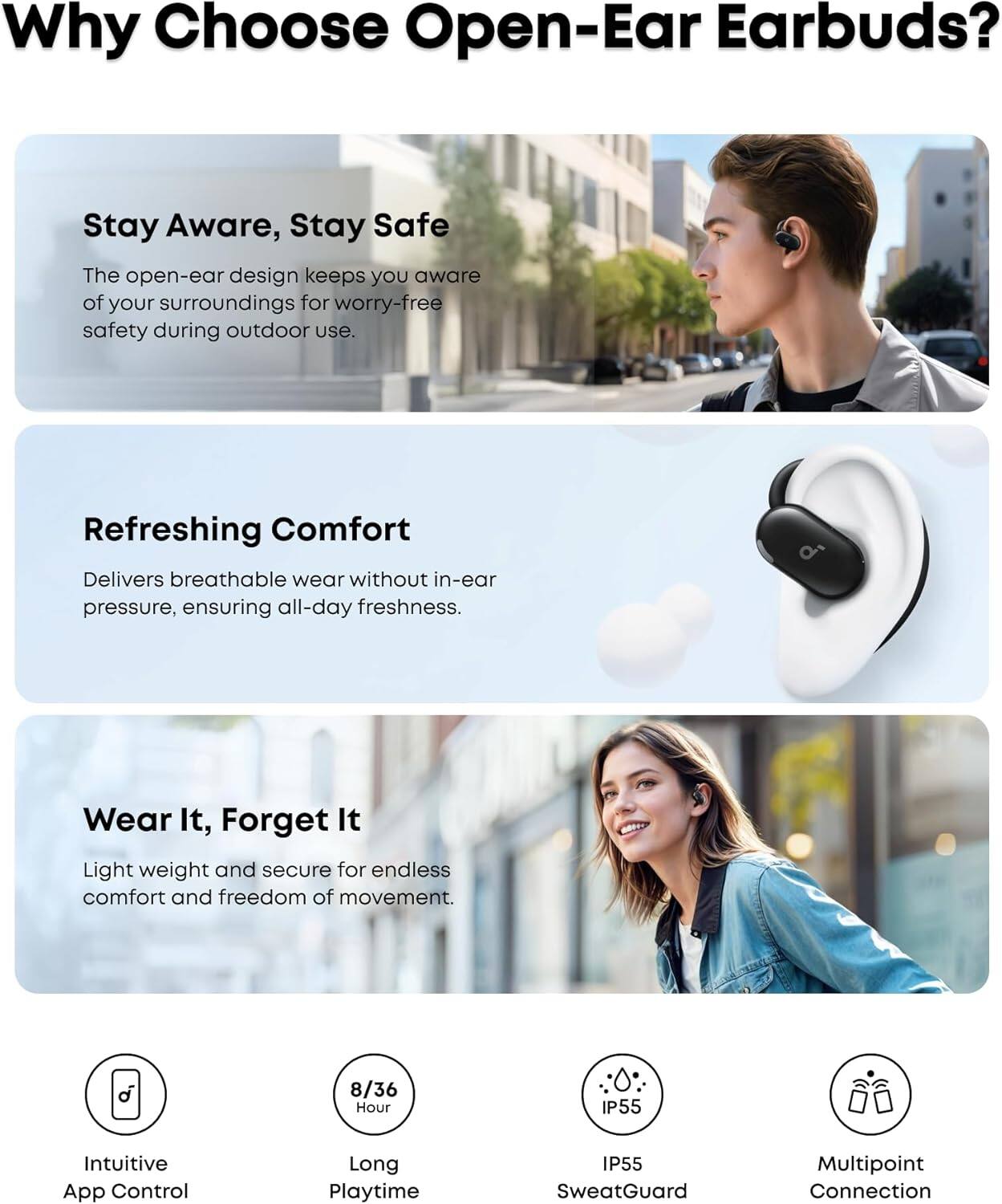 Why Choose Open-Ear Earbuds?

Stay Aware, Stay Safe
The open-ear design keeps you aware of your surroundings for worry-free safety during outdoor use.

Refreshing Comfort
Delivers breathable wear without in-ear pressure, ensuring all-day freshness.

Wear It, Forget It
Light weight and secure for endless comfort and freedom of movement.

8/36 Hour
Intuitive App Control
Long Playtime
IP55 SweatGuard
Multipoint Connection