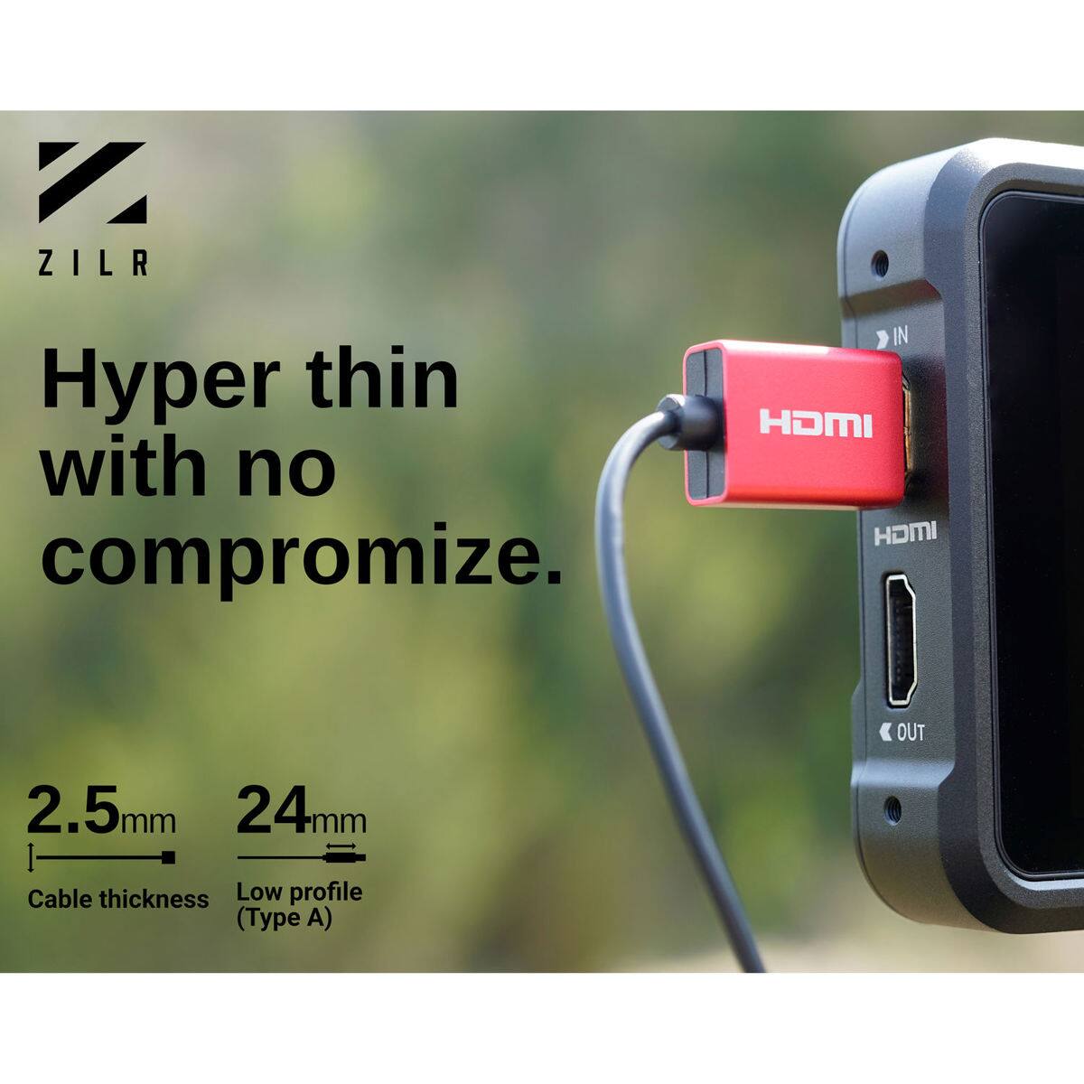 ZILR  
IN Hyper thin HDMI with no compromise.  
I OUT 2.5mm 24mm  
Cable thickness Low profile (Type A)