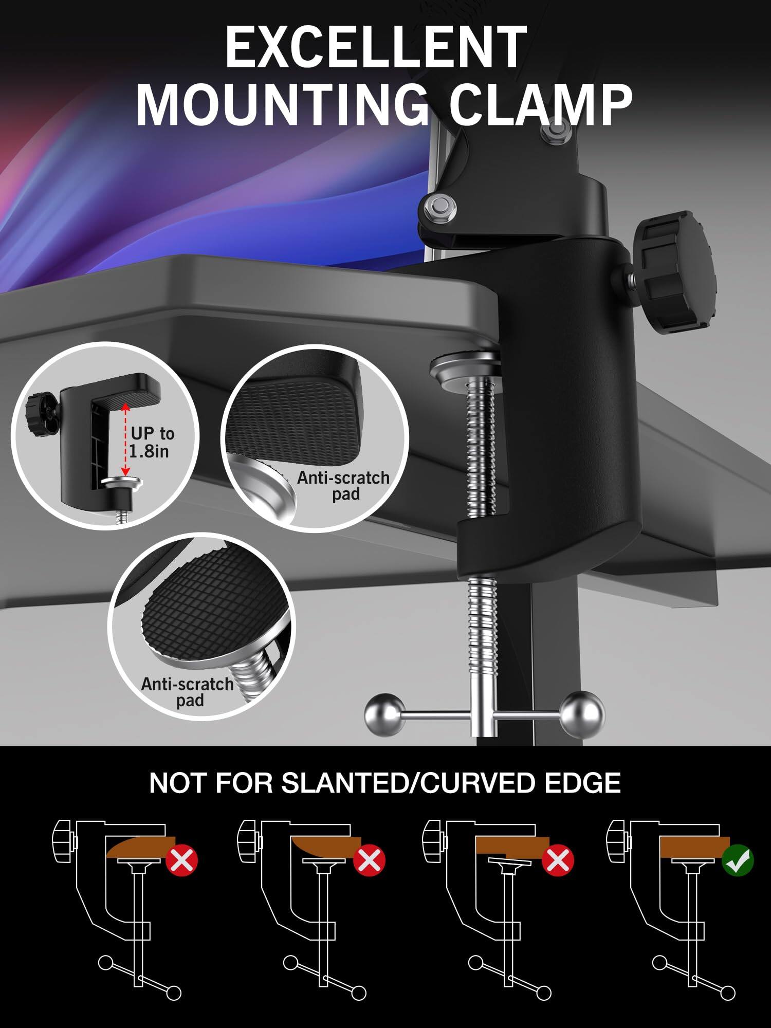 EXCELLENT MOUNTING CLAMP

- UP to 1.8in
- Anti-scratch pad
- Anti-scratch pad

NOT FOR SLANTED/CURVED EDGE