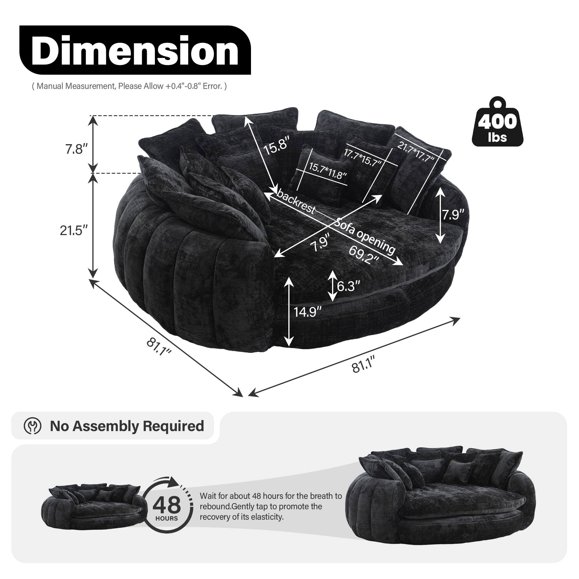 **Dimension**  
(Manual Measurement, Please Allow +0.4" - 0.8" Error.)

- 7.8"  
- 21.5"  
- 400 lbs  
- 15.8"  
- 21.7" x 17.7"  
- 17.7" x 15.7"  
- 15.7" x 11.8"  
- Backrest: 7.9"  
- Sofa Opening: 69.2"  
- 6.3"  
- 81.1"  
- 1"  
- 14.9"  
- 81.1"

**No Assembly Required**

**48 Hours**  
Wait for about 48 hours for the breath to rebound. Gently tap to promote the recovery of its elasticity.