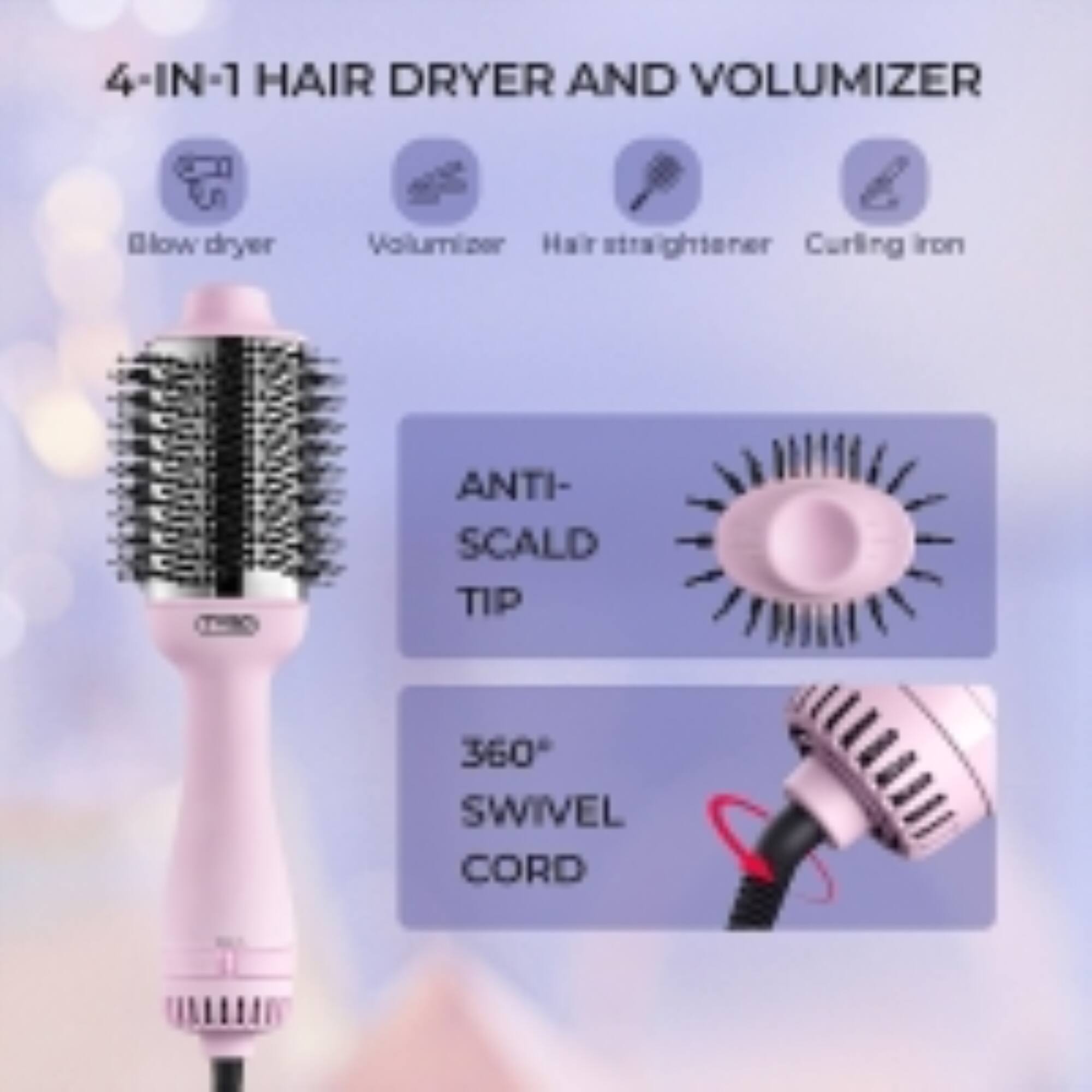 4-IN-1 HAIR DRYER AND VOLUMIZER  
Blow dryer  
Volumizer  
Hair straightener  
Curling iron  
ANTI-SCALD TIP  
360° SWIVEL CORD