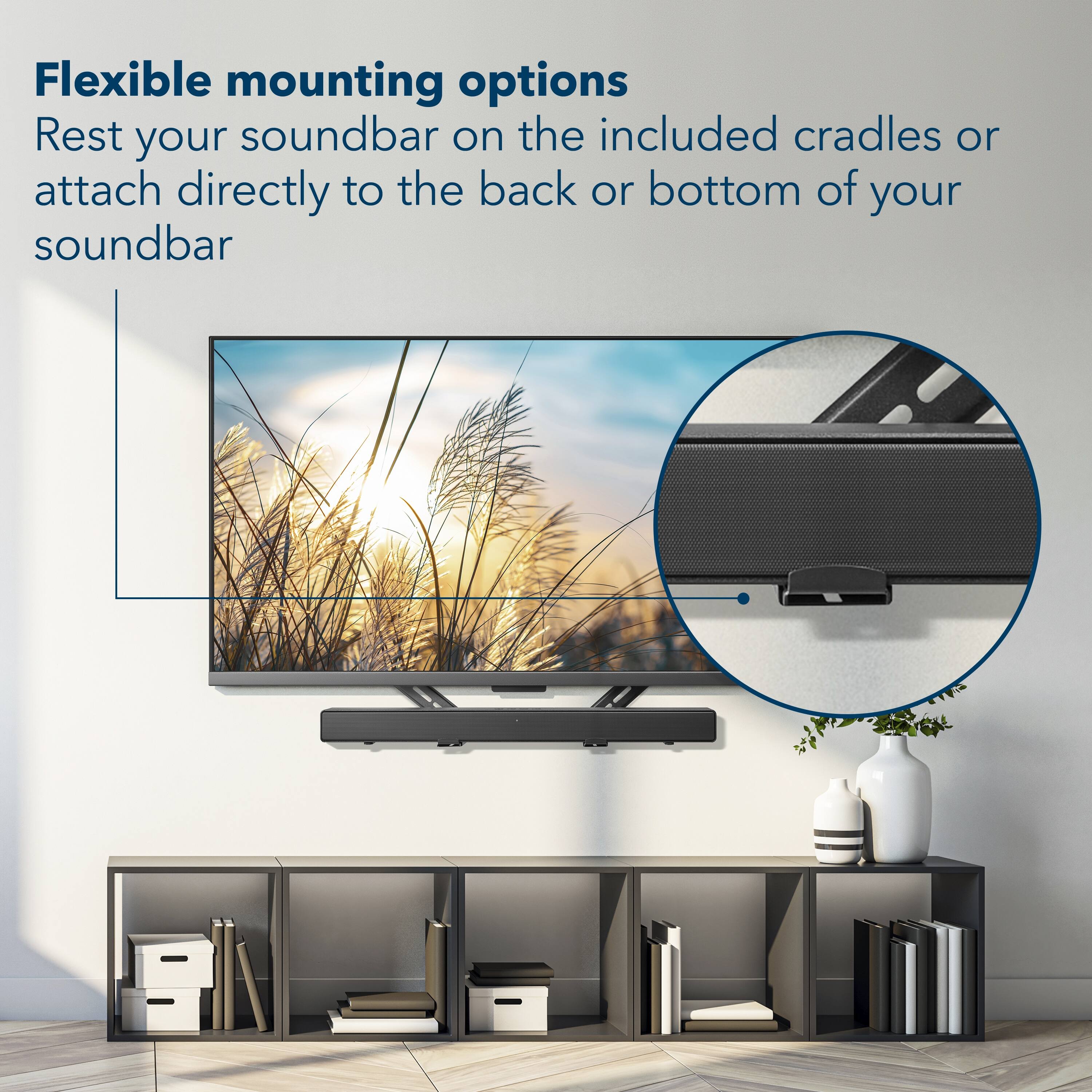 Flexible mounting options  
Rest your soundbar on the included cradles or attach directly to the back or bottom of your soundbar