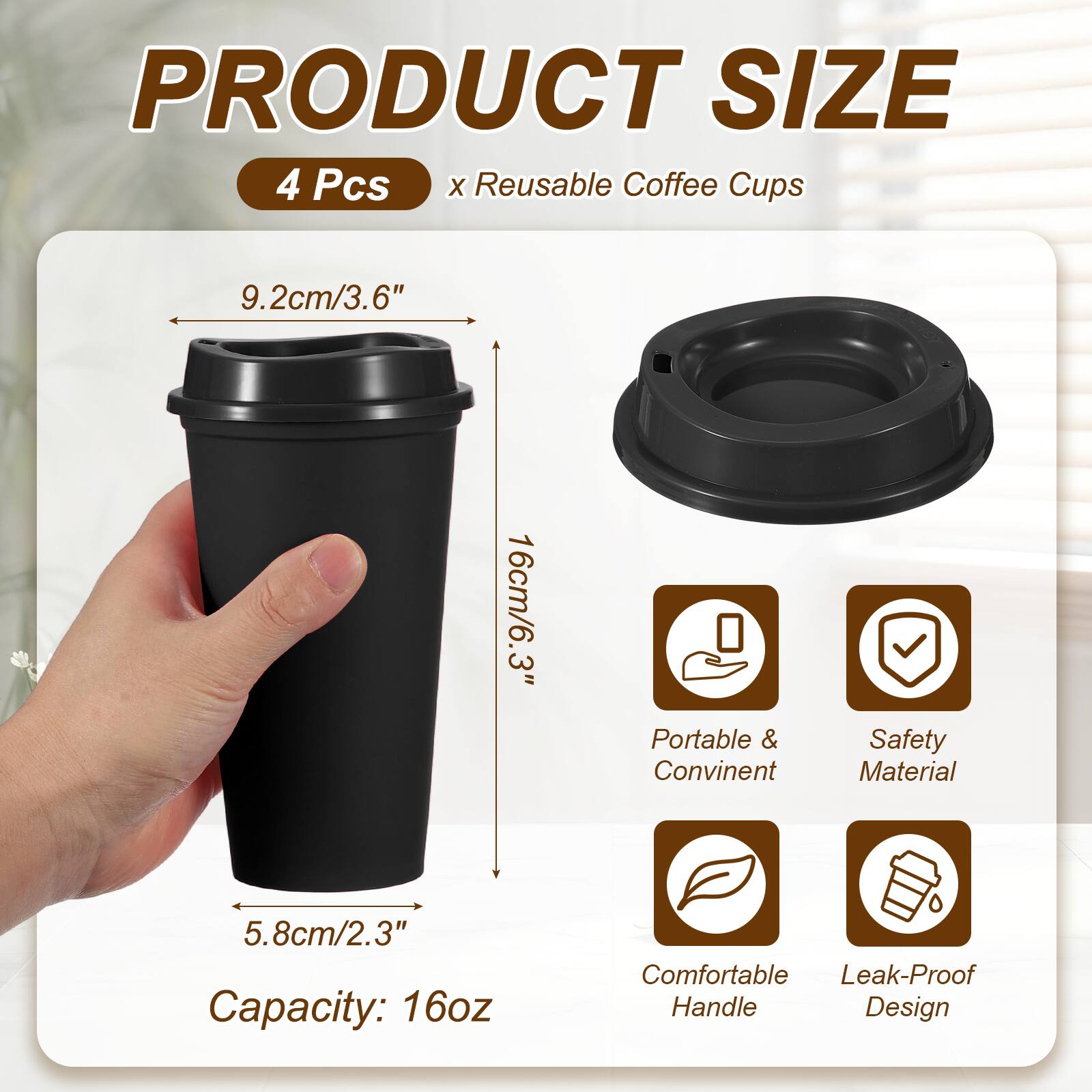 PRODUCT SIZE  
4 Pcs x Reusable Coffee Cups  
9.2cm/3.6"  
16cm/6.3"  
5.8cm/2.3"  
Capacity: 16oz  
Portable & Convenient  
Safety Material  
Comfortable Handle  
Leak-Proof Design