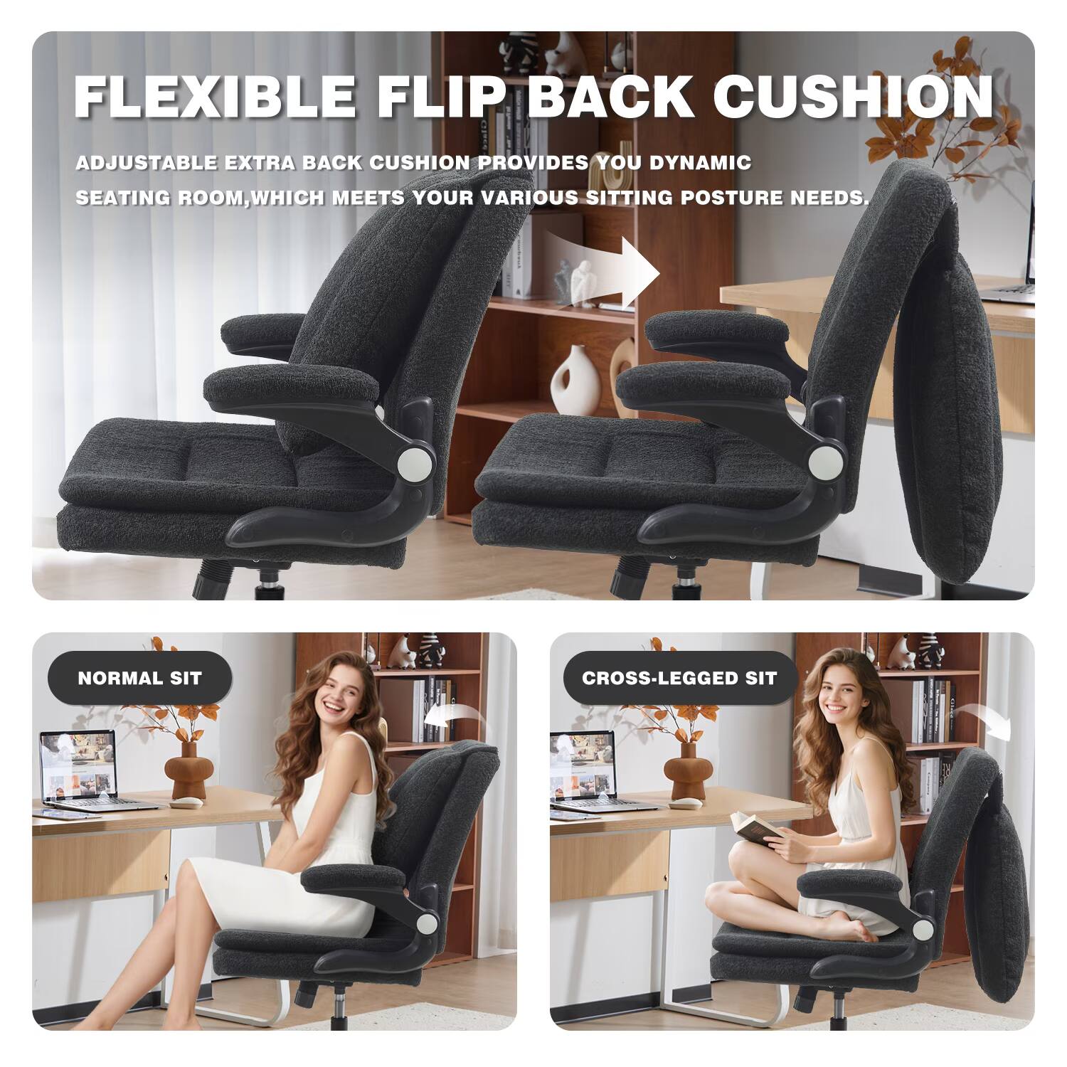 FLEXIBLE FLIP BACK CUSHION

ADJUSTABLE EXTRA BACK CUSHION PROVIDES YOU DYNAMIC SEATING ROOM, WHICH MEETS YOUR VARIOUS SITTING POSTURE NEEDS.

NORMAL SIT

CROSS-LEGGED SIT