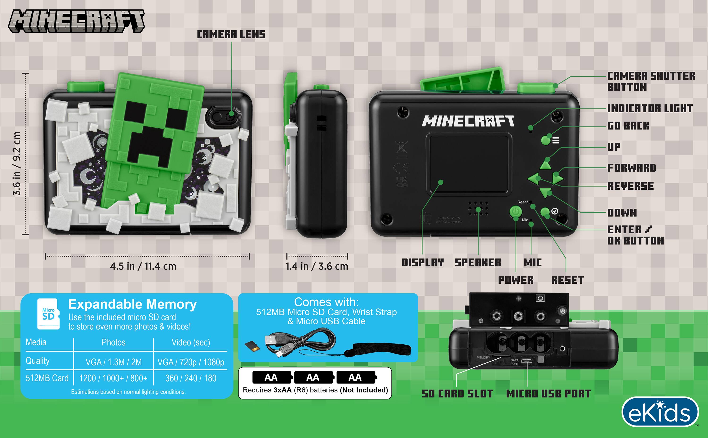 MINECRAFT CAMERA LENS  
CAMERA SHUTTER BUTTON  
3.6 in / 9.2 cm  

MINECRAFT Reddit dreams M Mas as - O  

INDICATOR LIGHT  
GO BACK  
UP  
FORWARD  
REVERSE  
DOWN  
ENTER / OK BUTTON  
4.5 in / 11.4 cm  
1.4 in / 3.6 cm  

DISPLAY  
SPEAKER  
MIC  
POWER  
RESET  

Expandable Memory  
Comes with: Micro 512MB Micro SD Card, Wrist Strap, Micro USB Cable  
Use the included micro SD card & Micro USB Cable to store even more photos & videos!  

Media | Photos | Video (sec)  
Quality | VGA/1.3M/2M | VGA/720p/1080p  
512MB Card | 1200 / 1000+ / 800+ | 360 / 240 / 180  

Estimations based on normal lighting conditions.  
Requires 3xAA (R6) batteries (Not Included)  

SD CARD SLOT  
MICRO USB PORT  

eKids