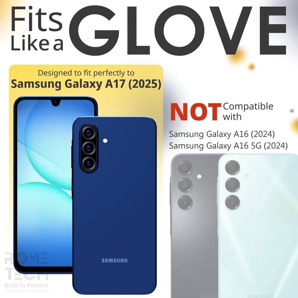 Fits GLOVE Like a  
Designed to fit perfectly to Samsung Galaxy A17 (2025)  
NOT Compatible with Samsung Galaxy A16 (2024) Samsung Galaxy A16 5G (2024)  
ROME TP  
Built to Protect Designed to Perform  
SAMSUNG