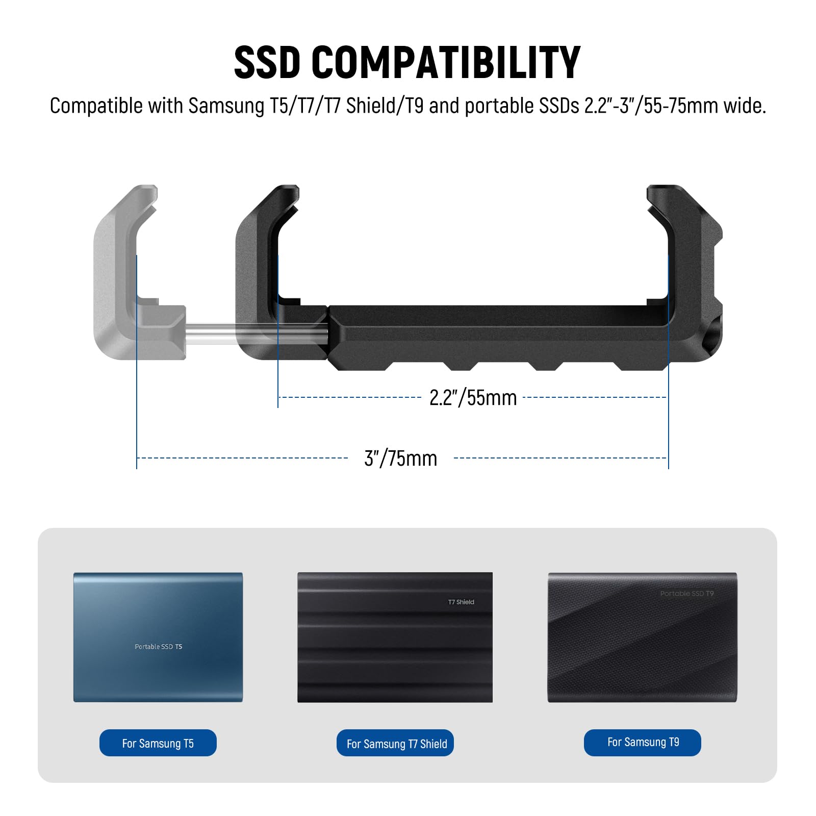 SSD COMPATIBILITY  
Compatible with Samsung T5/T7/T7 Shield/T9 and portable SSDs 2.2"-3"/55-75mm wide.  
2.2"/55mm  
3"/75mm  

For Samsung T5  
For Samsung T7 Shield  
For Samsung T9