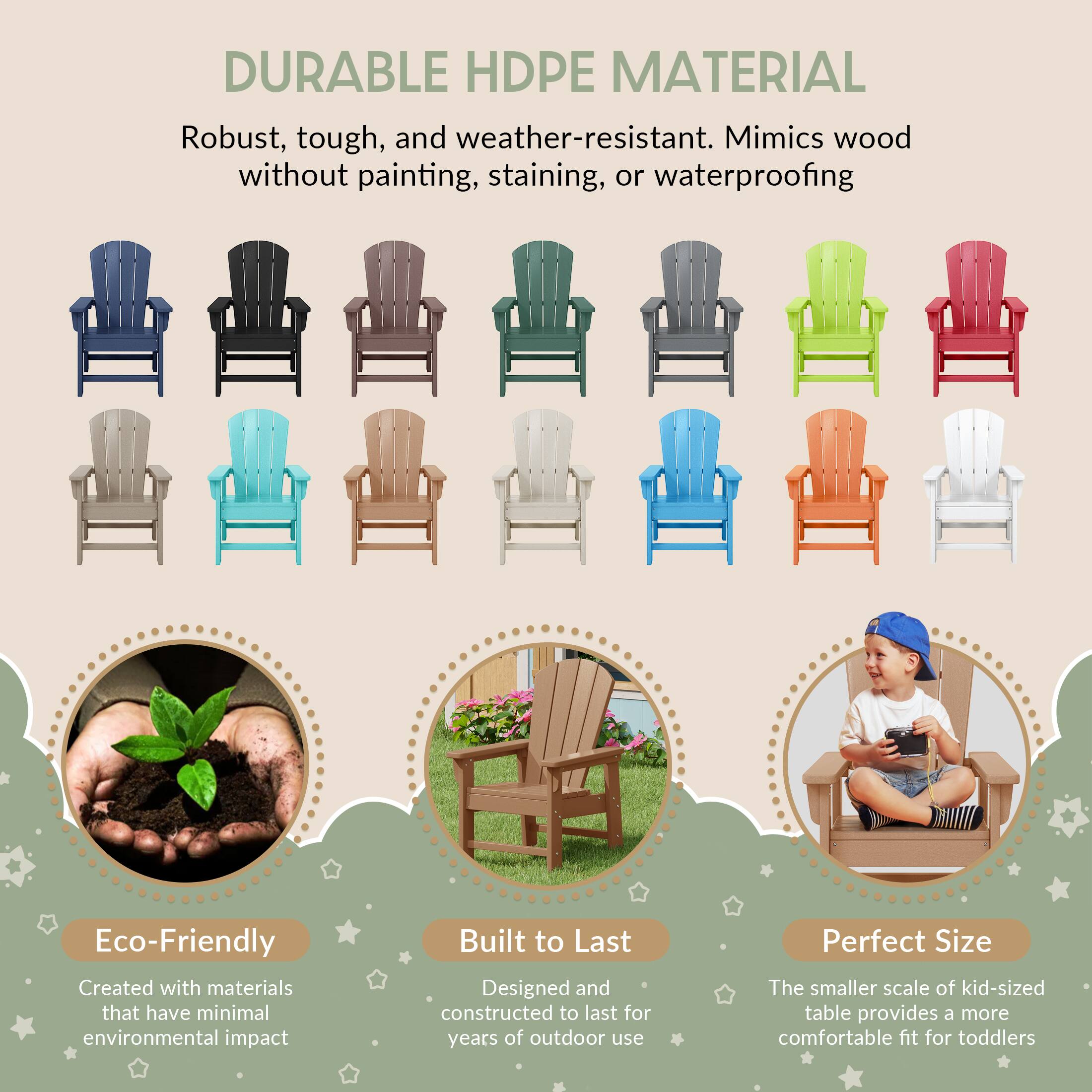 DURABLE HDPE MATERIAL  
Robust, tough, and weather-resistant. Mimics wood without painting, staining, or waterproofing  

Eco-Friendly  
Created with materials that have minimal environmental impact  

Built to Last  
Designed and constructed to last for years of outdoor use  

Perfect Size  
The smaller scale of kid-sized table provides a more comfortable fit for toddlers
