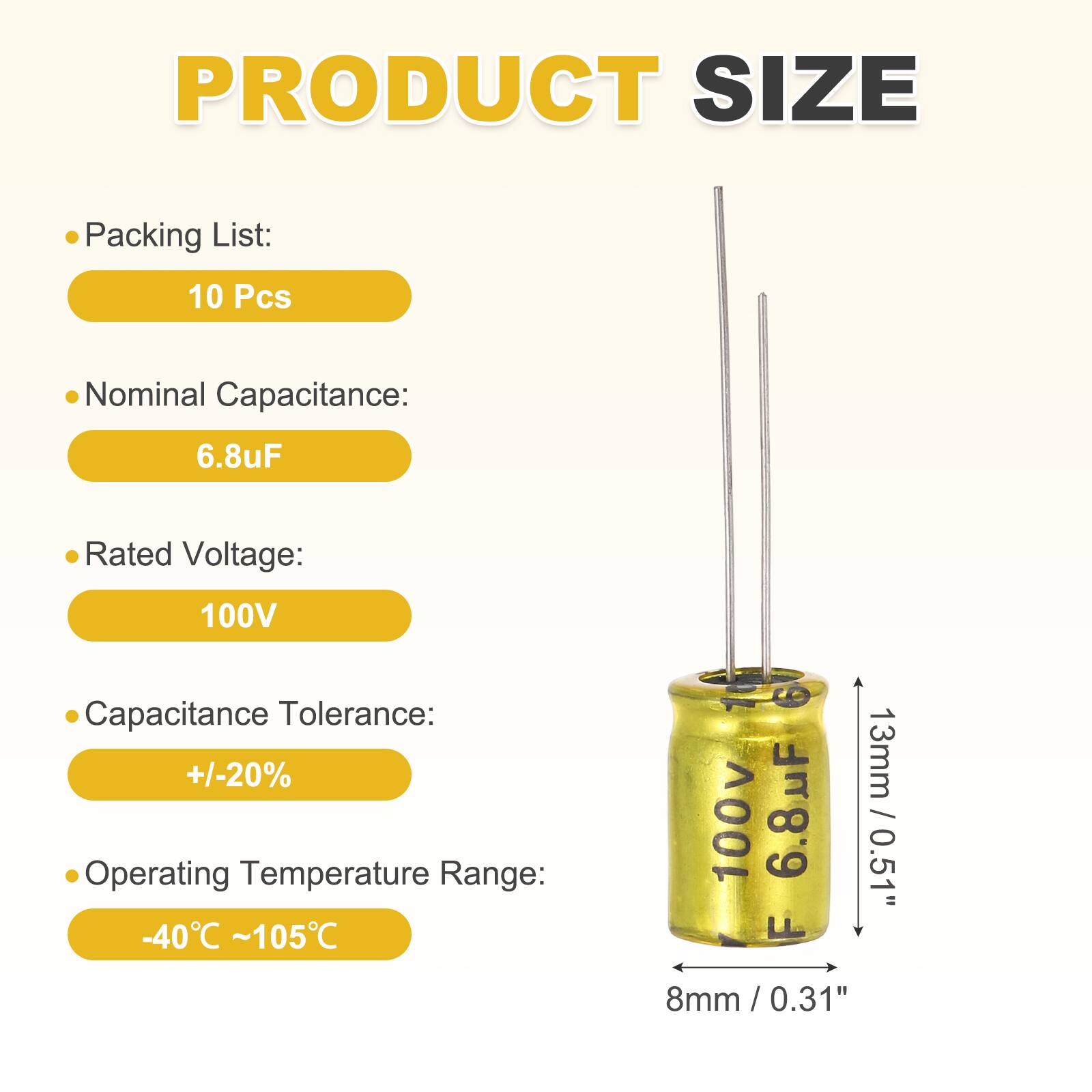 PRODUCT SIZE

Packing List: 10 Pcs

Nominal Capacitance: 6.8uF

Rated Voltage: 100V

Capacitance Tolerance: +/-20%

Operating Temperature Range: -40°C ~ 105°C

13mm / 0.51"

8mm / 0.31"