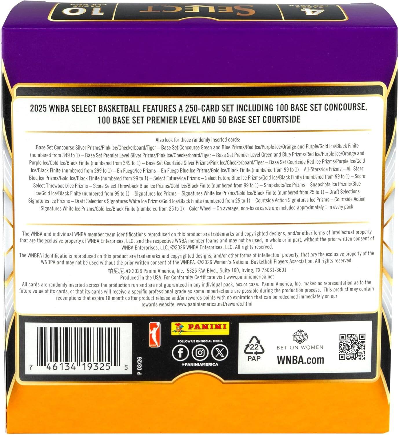 10 SELECT 4 2025 WNBA SELECT BASKETBALL FEATURES 250-CARD SET INCLUDING 100 BASE SET CONCOURSE, 100 BASE SET PREMIER LEVEL AND 50 BASE SET COURTSIDE

Randomly inserted cards:
- Base Set Concourse Silver Prizms/Pink Ice/Checkerboard/Tiger
- Base Set Premier Level Silver Prizms/Pink Ice/Checkerboard/Tiger
- Base Set Courtside Silver Prizms/Pink Ice/Checkerboard/Tiger
- Base Set Concourse Green and Blue Prizms/Red Ice/Purple Ice/Orange and Purple/Gold Ice/Black Finite
- Base Set Premier Level Green and Blue Prizms/Red Ice/Purple Ice/Orange and Purple/Gold Ice/Black Finite
- Base Set Courtside Green and Blue Prizms/Red Ice/Purple Ice/Orange and Purple/Gold Ice/Black Finite
- All-Stars/Ice Prizms/Gold Ice/Black Finite
- Future/Ice Prizms/Gold Ice/Black Finite
- Throwback/Ice Prizms/Gold Ice/Black Finite
- Snapshots/Ice Prizms/Blue Ice/G
