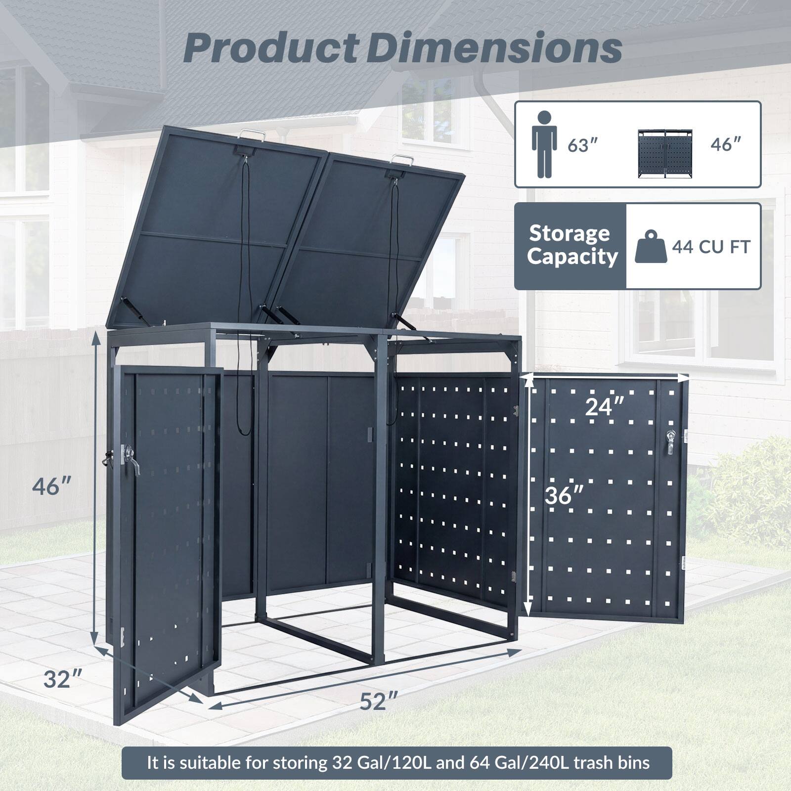 Product Dimensions: 63" x 46" x 32" x 52"  
Storage Capacity: 44 CU FT  
It is suitable for storing 32 Gal/120L and 64 Gal/240L trash bins