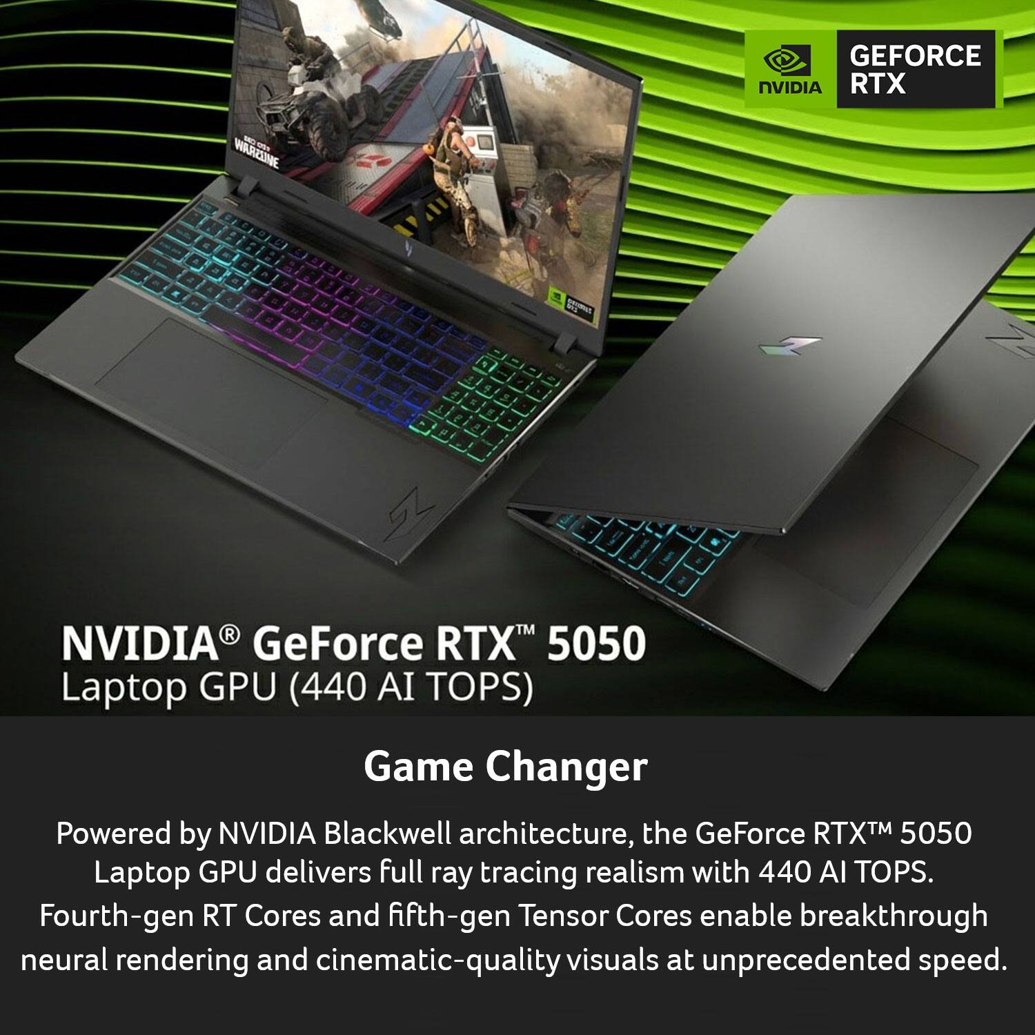NVIDIA® GeForce RTX™ 5050 Laptop GPU (440 AI TOPS)

Game Changer

Powered by NVIDIA Blackwell architecture, the GeForce RTX™ 5050 Laptop GPU delivers full ray tracing realism with 440 AI TOPS. Fourth-gen RT Cores and fifth-gen Tensor Cores enable breakthrough neural rendering and cinematic-quality visuals at unprecedented speed.