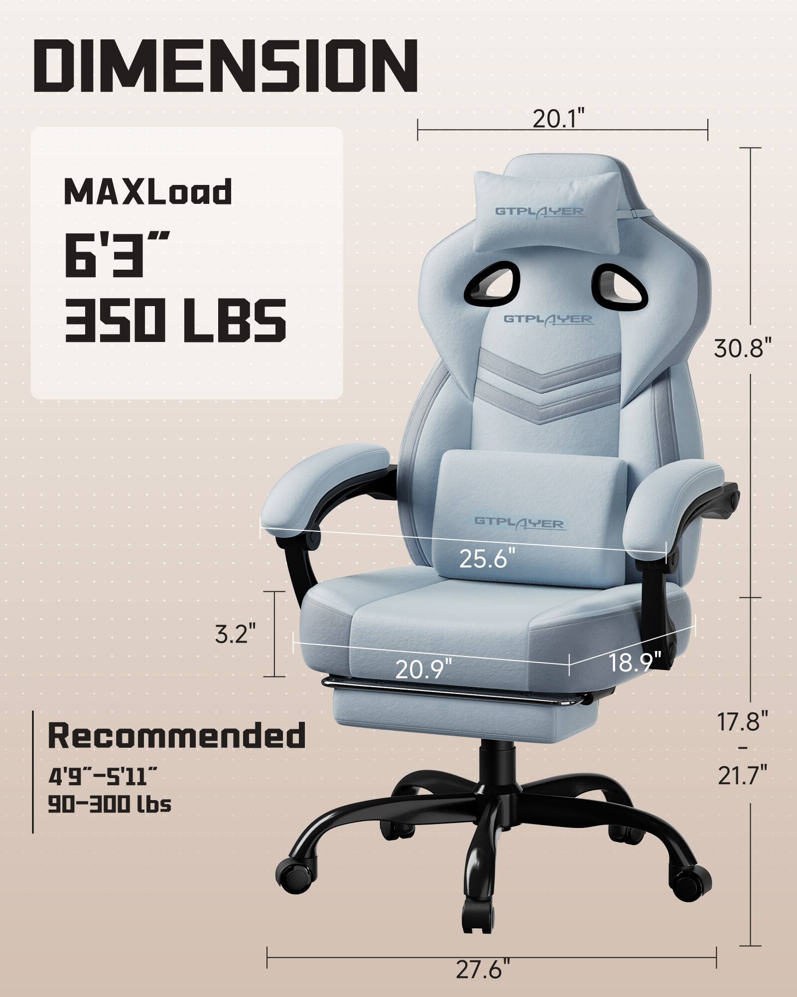 DIMENSION  
MAXLoad 6'3" 350 LBS  
Recommended 4'9"-5'11" 90-300 lbs  

20.1"  
30.8"  
25.6"  
3.2"  
20.9"  
18.9"  
17.8" - 21.7"  
27.6"
