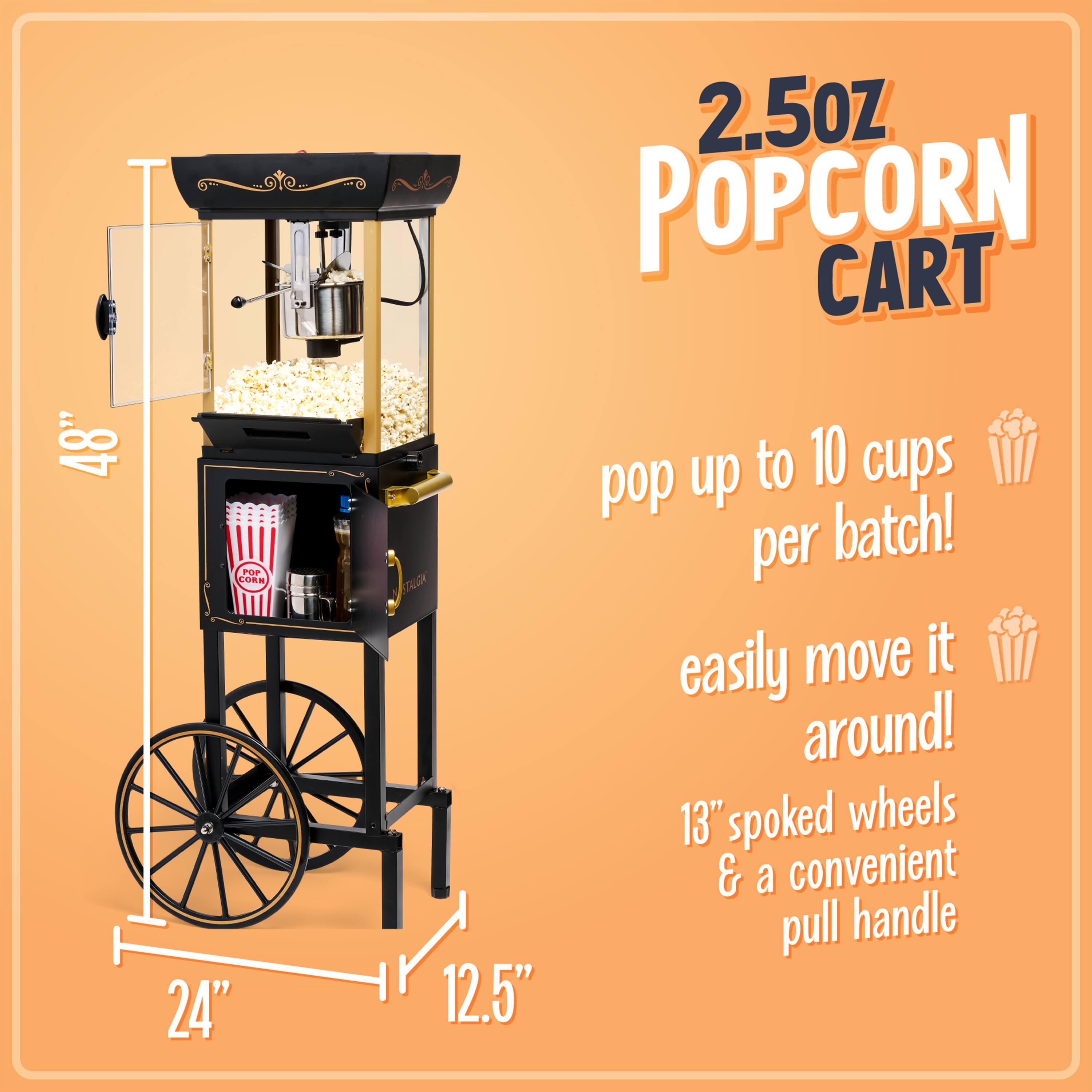 2.5oz POPCORN CART

48"  
24"  
12.5"

pop up to 10 cups per batch!  
easily move it around!  
13" spoked wheels & a convenient pull handle