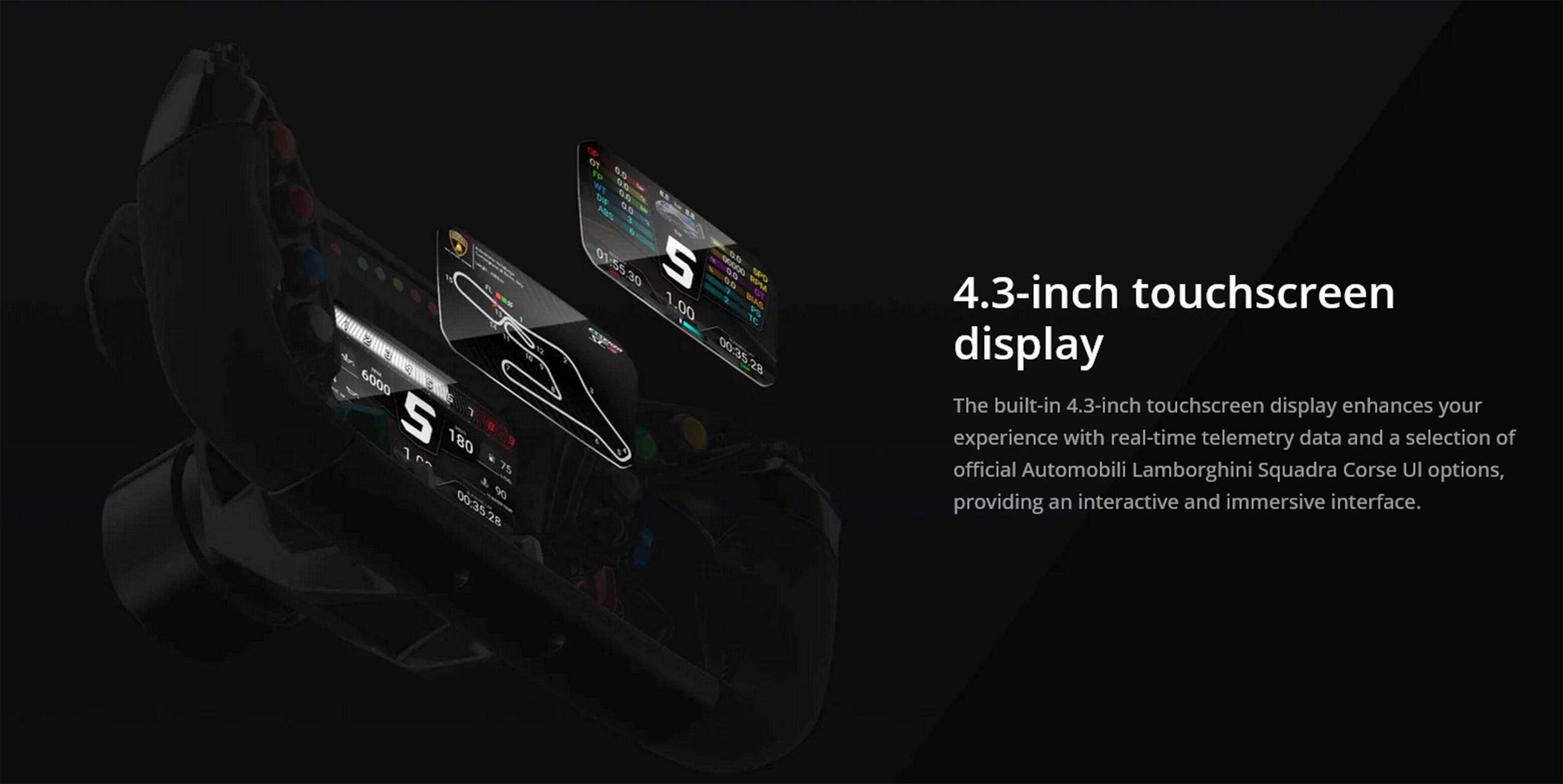 4.3-inch touchscreen display

The built-in 4.3-inch touchscreen display enhances your experience with real-time telemetry data and a selection of official Automobili Lamborghini Squadra Corse UI options, providing an interactive and immersive interface.