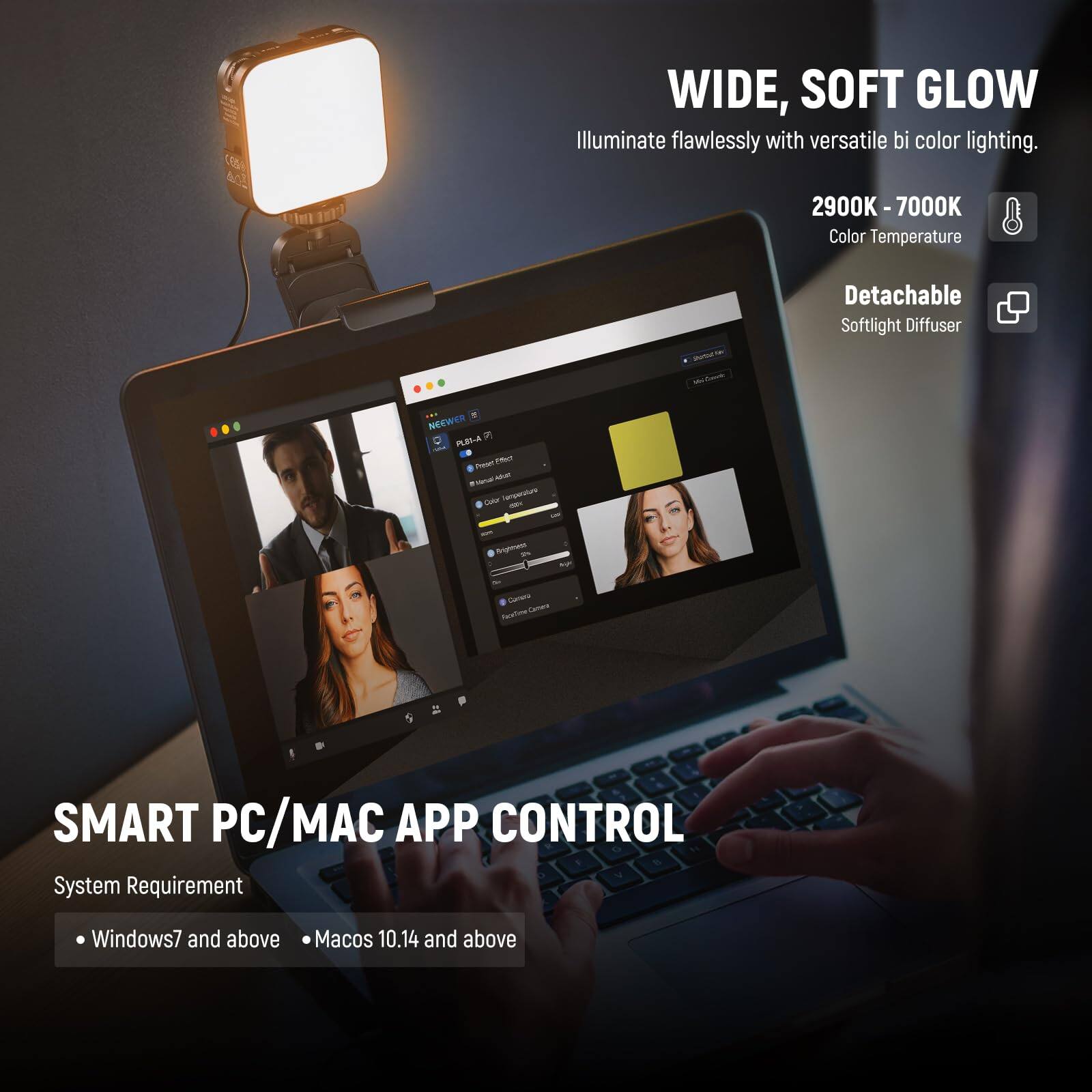 WIDE, SOFT GLOW  
Illuminate flawlessly with versatile bi-color lighting.  
2900K - 7000K Color Temperature  
Detachable Softlight Diffuser  

SMART PC/MAC APP CONTROL  
System Requirement:  
- Windows7 and above  
- MacOS 10.14 and above
