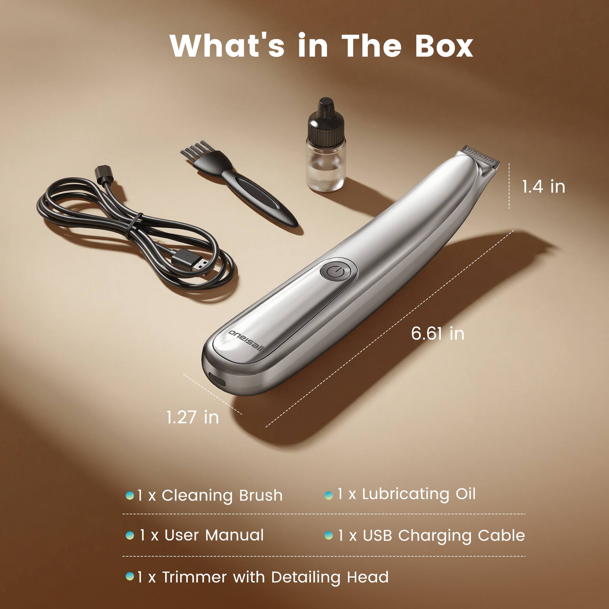 What's in The Box

1.4 in B oneisali 6.61 in 1.27 in

1 X Cleaning Brush
1 X Lubricating Oil
1 X User Manual
1 X USB Charging Cable
1 X Trimmer with Detailing Head