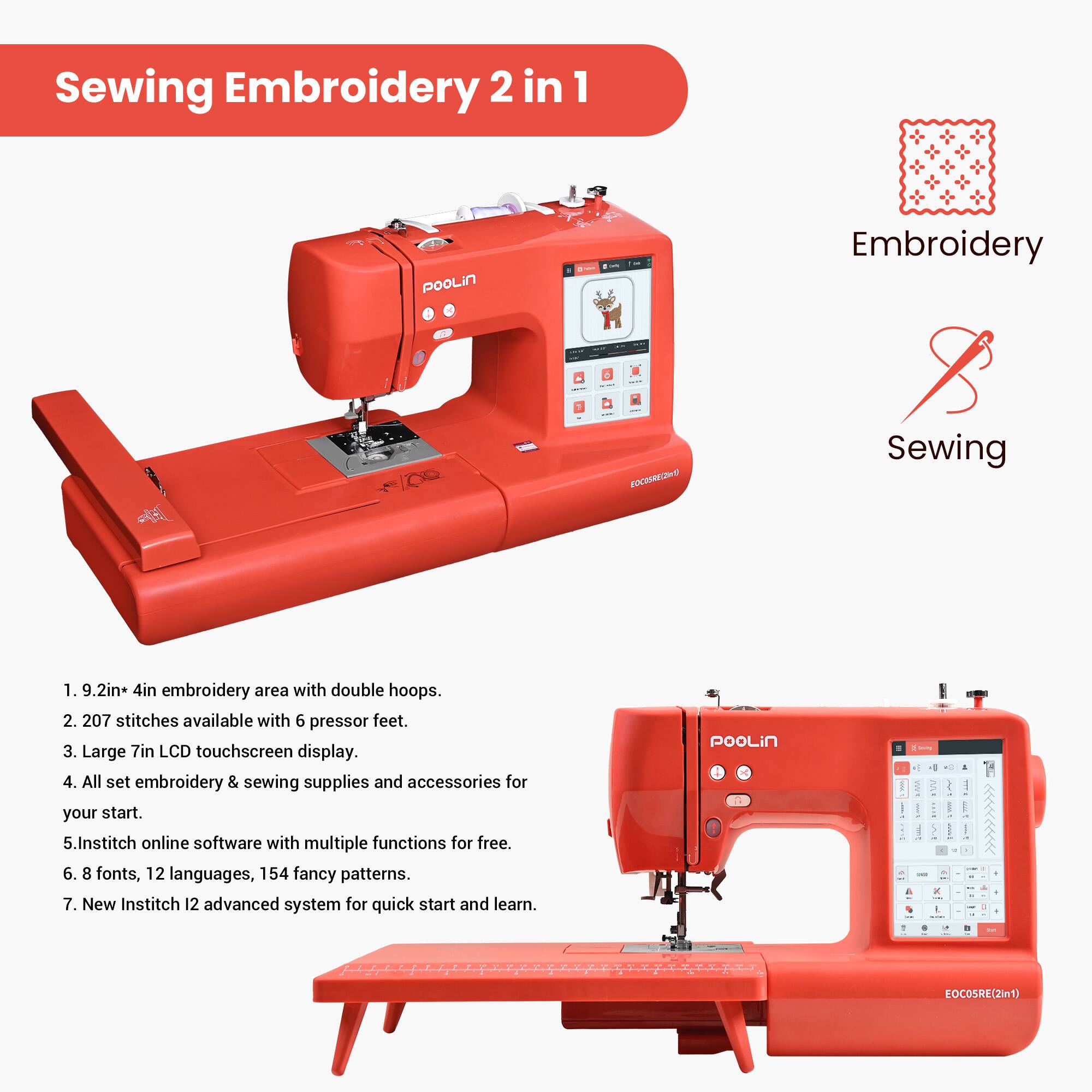 Sewing Embroidery 2 in 1

1. 9.2in x 4in embroidery area with double hoops.
2. 207 stitches available with 6 pressor feet.
3. Large 7in LCD touchscreen display.
4. All set embroidery & sewing supplies and accessories for your start.
5. Institch online software with multiple functions for free.
6. 8 fonts, 12 languages, 154 fancy patterns.
7. New Institch 12 advanced system for quick start and learn.

Embroidery Sewing

pooLin - EOCOSRE(2In1)