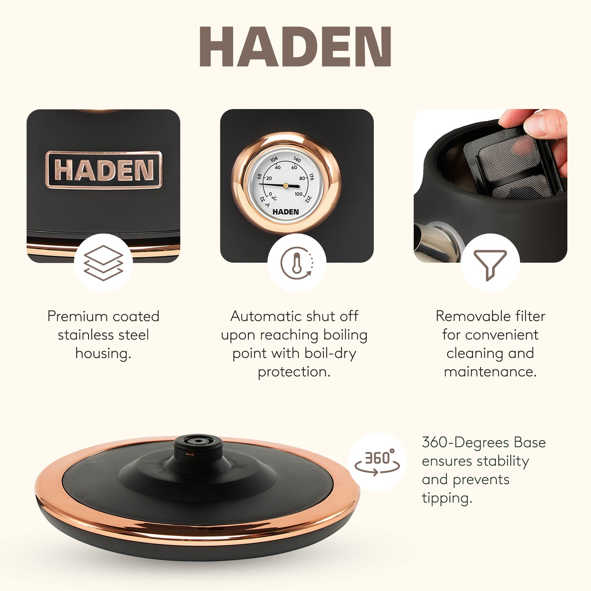 HADEN

Premium coated stainless steel housing.  
Automatic shut off upon reaching boiling point with boil-dry protection.  
Removable filter for convenient cleaning and maintenance.  
360-Degrees Base ensures stability and prevents tipping.
