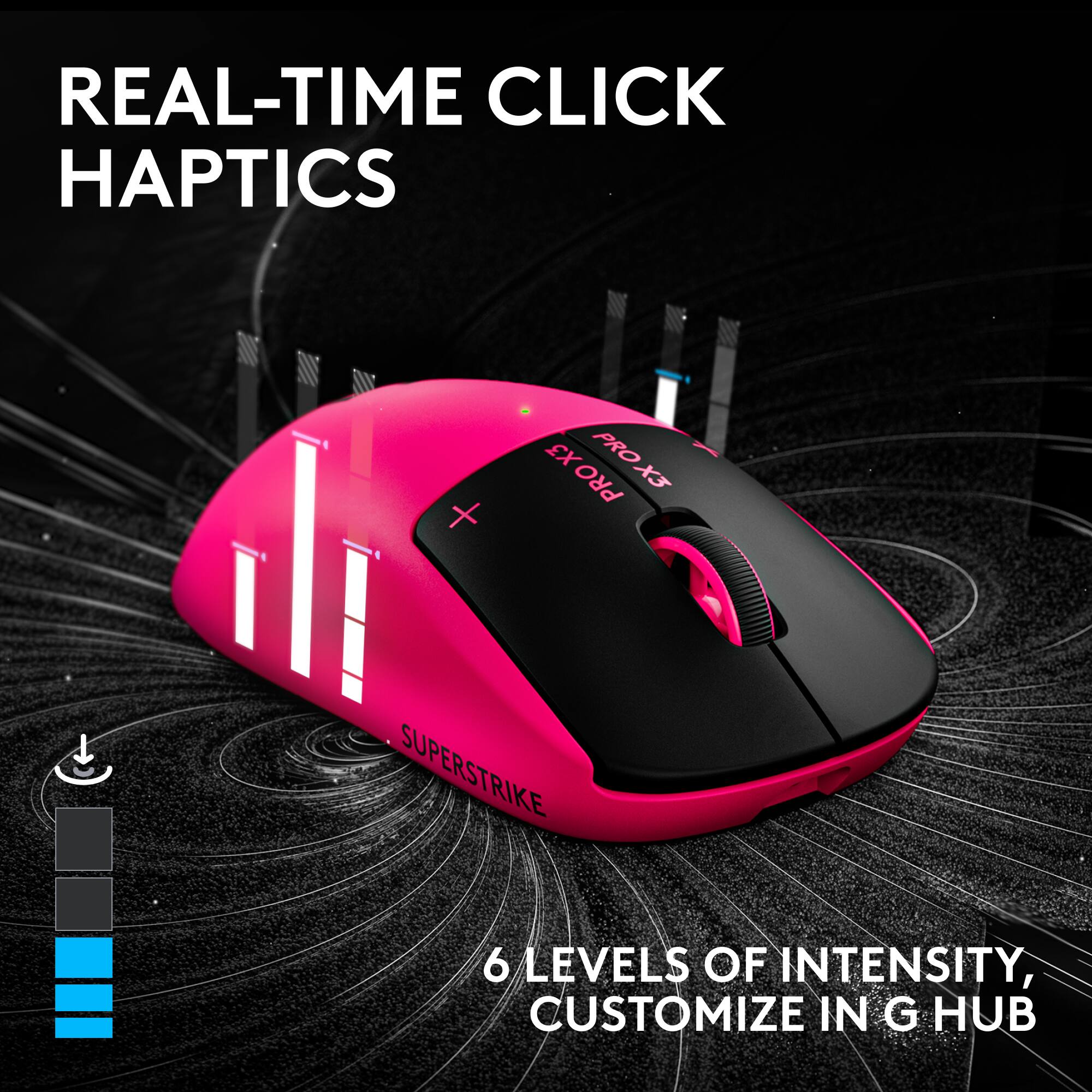 REAL-TIME CLICK HAPTICS

X3 PRO X3 PRO X3 PRO

SUPERSTRIKE 6 LEVELS OF INTENSITY, CUSTOMIZE IN G HUB