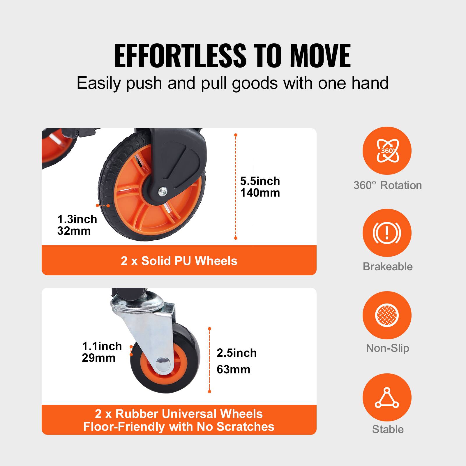 EFFORTLESS TO MOVE  
Easily push and pull goods with one hand

- 2 x Solid PU Wheels  
  1.3 inch 32mm  
  5.5 inch 140mm  
  360° Rotation  
  Brakeable

- 2 x Rubber Universal Wheels  
  1.1 inch 29mm  
  2.5 inch 63mm  
  Non-Slip  
  Floor-Friendly with No Scratches  
  Stable