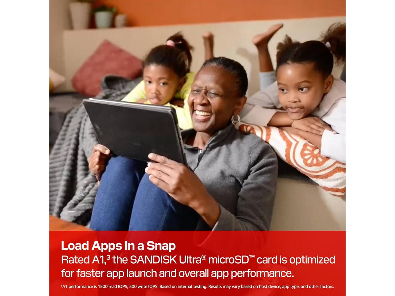Load Apps In a Snap  
Rated A1, the SANDISK Ultra microSD card is optimized for faster app launch and overall app performance.  
A1 performance is 1500 read IOPS, 500 write IOPS. Based on internal testing. Results may vary based on host device, app type, and other factors.